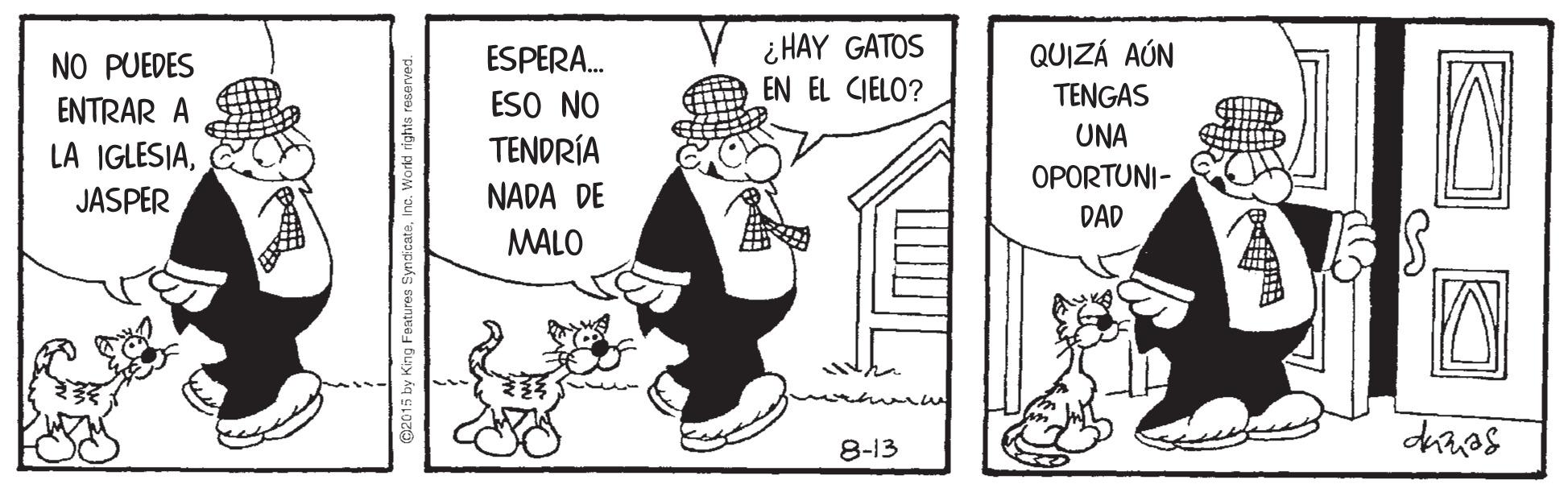 Line art OCR: ¿ HAY GATOS EN EL CIELO? NO PUEDES ESPERA. QUIZÁ AÚN TENGAS ESO NO TENDRÍA NADA DE ENTRAR A UNA LA IGLESIAOPORTUNI- JASPER DAD MALO 8-13 @2015 by King Features SyndicateInc. Workd righ ¿ HAY GATOS EN EL CIELO? NO PUEDES ESPERA. QUIZÁ AÚN TENGAS ESO NO TENDRÍA NADA DE ENTRAR A UNA LA IGLESIAOPORTUNI- JASPER DAD MALO 8-13 @2015 by King Features SyndicateInc. Workd righ