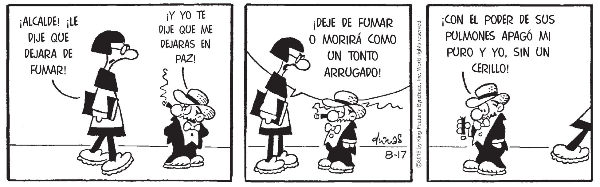 Pleased OCR: ¡ALCALDE! ¡LE DIJE QUE ¡Y YO TE DIJE QUE ME ¡DEJE DE FUMAR O MORIRÁ COMO ¡CON EL PODER DE SUS PULMONES APAGÓ MI DEJARAS EN DEJARA DE PAZ! UN TONTO PURO Y YOSIN UN FUMAR! ARRUGADO! CERILLO! 8-17 018 by King Features SyndicatoInc. Worki rights reserves ¡ALCALDE! ¡LE DIJE QUE ¡Y YO TE DIJE QUE ME ¡DEJE DE FUMAR O MORIRÁ COMO ¡CON EL PODER DE SUS PULMONES APAGÓ MI DEJARAS EN DEJARA DE PAZ! UN TONTO PURO Y YOSIN UN FUMAR! ARRUGADO! CERILLO! 8-17 018 by King Features SyndicatoInc. Worki rights reserves