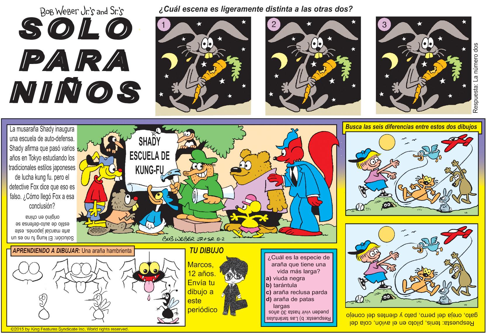 Comic book OCR: BOB WEBer Jr's and Sr.'s ¿Cuál escena es ligeramente distinta a las otras dos? SOLO PARA NIÑOS La musaraña Shady inaugura Busca las seis diferencias entre estos dos dibujos una escuela de auto-defensa. SHADY Shady afirma que pasó varios años en Tokyo estudiando los tradicionales estilos japoneses de lucha kung fu. pero el detective Fox dice que eso es falso. ¿Cómo llegó Fox a esa conclusión? ESCUELA DE KUNG-FU originó en china estilo de auto-defensa se arte marcial japones. este Solución: El kung fu no es un BoB WEGER JRASA 8-2 APRENDIENDO A DIBUJAR: Una araña hambrienta TU DIBUJO ¿Cuál es la especie de araña que tiene una vida más larga? a) viuda negra b) tarántula c) araña reclusa parda d) araña de patas largas Marcos12 años. Envía tu dibujo a este periódico Respuesta: b) Las tarántulas pueden vivir hasta 30 años gatopato y dientes del conejo Respuesta: teniscola del C2015 by King Features Syndicate Inc. Worid rights reserved Respuesta: La número dos BOB WEBer Jr's and Sr.'s ¿Cuál escena es ligeramente distinta a las otras dos? SOLO PARA NIÑOS La musaraña Shady inaugura Busca las seis diferencias entre estos dos dibujos una escuela de auto-defensa. SHADY Shady afirma que pasó varios años en Tokyo estudiando los tradicionales estilos japoneses de lucha kung fu. pero el detective Fox dice que eso es falso. ¿Cómo llegó Fox a esa conclusión? ESCUELA DE KUNG-FU originó en china estilo de auto-defensa se arte marcial japones. este Solución: El kung fu no es un BoB WEGER JRASA 8-2 APRENDIENDO A DIBUJAR: Una araña hambrienta TU DIBUJO ¿Cuál es la especie de araña que tiene una vida más larga? a) viuda negra b) tarántula c) araña reclusa parda d) araña de patas largas Marcos12 años. Envía tu dibujo a este periódico Respuesta: b) Las tarántulas pueden vivir hasta 30 años gatooreja del perropato y dientes del conejo Respuesta: tenispiloto en el avióncola del C2015 by King Features Syndicate Inc. Worid rights reserved Respuesta: La número dos