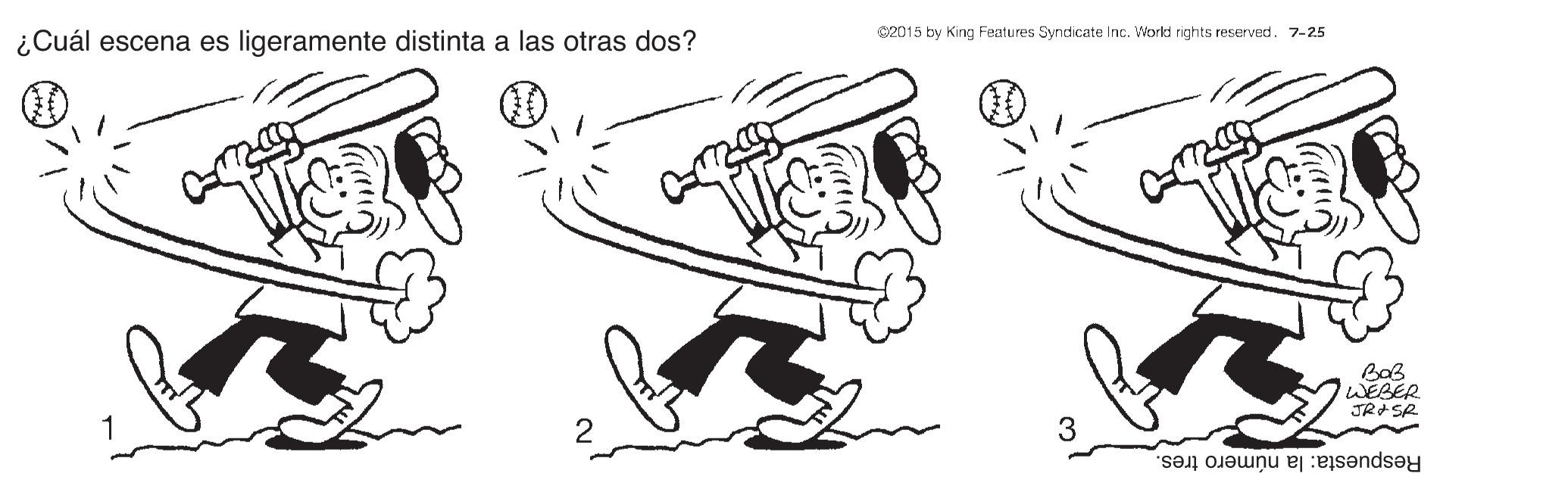 Elbow OCR: C2015 by King Features Syndicate Inc. World rights reserved. 7-25 ¿Cuál escena es ligeramente distinta a las otras dos? 00 WEBER JRASR Respuesta: la número tres. C2015 by King Features Syndicate Inc. World rights reserved. 7-25 ¿Cuál escena es ligeramente distinta a las otras dos? 00 WEBER JRASR Respuesta: la número tres.