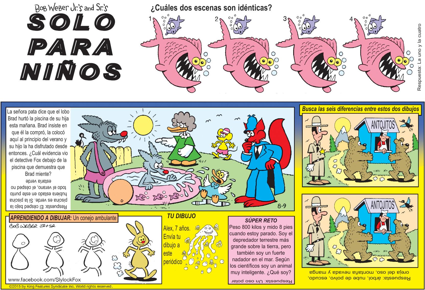 Fiction OCR: BOB WEBer Jr's and Sr.'s ¿Cuáles dos escenas son idénticas? SOLO PARA NIÑOS Busca las seis diferencias entre estos dos dibujos La señora pata dice que el lobo Brad hurtó la piscina de su hija esta mañana. Brad insiste en ANTOITOS que él la compróla colocó aquí al principio del verano y su hijo la ha disfrutado desde entonces. ¿Cuál evidencia vio el detective Fox debajo de la piscina que demuestra que Brad miente? estaría verde todo el veranoel césped no hubiera estado en este punto piscina es verde. Si la piscina ANTQUITOS 8-9 Respuesta: El césped bajo la APRENDIENDO A DIBUJAR: Un conejo ambulante TU DIBUJO SÚPER RETO Peso 800 kilos y mido 8 pies cuando estoy parado. Soy el depredador terrestre más grande sobre la tierrapero también soy un fuerte nadador en el mar. Según los científicos soy un animal muy inteligente. ¿Qué soy? BaB WEGER JRSA Alex7 años. Envía tu dibujo a este periódico Respuesta: árbolmontaña nevada y manga www.facebook.com/SlylockFox Respuesta: Un oso polar 2015 by King Features Syndicate Inc. World rights reserved. Respuesta: La uno y la cuatro BOB WEBer Jr's and Sr.'s ¿Cuáles dos escenas son idénticas? SOLO PARA NIÑOS Busca las seis diferencias entre estos dos dibujos La señora pata dice que el lobo Brad hurtó la piscina de su hija esta mañana. Brad insiste en ANTOITOS que él la compróla colocó aquí al principio del verano y su hijo la ha disfrutado desde entonces. ¿Cuál evidencia vio el detective Fox debajo de la piscina que demuestra que Brad miente? estaría verde todo el veranoel césped no hubiera estado en este punto piscina es verde. Si la piscina ANTQUITOS 8-9 Respuesta: El césped bajo la APRENDIENDO A DIBUJAR: Un conejo ambulante TU DIBUJO SÚPER RETO Peso 800 kilos y mido 8 pies cuando estoy parado. Soy el depredador terrestre más grande sobre la tierrapero también soy un fuerte nadador en el mar. Según los científicos soy un animal muy inteligente. ¿Qué soy? BaB WEGER JRSA Alex7 años. Envía tu dibujo a este periódico Respuesta: árbolnube de polvooreja del osomontaña nevada y manga www.facebook.com/SlylockFox Respuesta: Un oso polar 2015 by King Features Syndicate Inc. World rights reserved. Respuesta: La uno y la cuatro