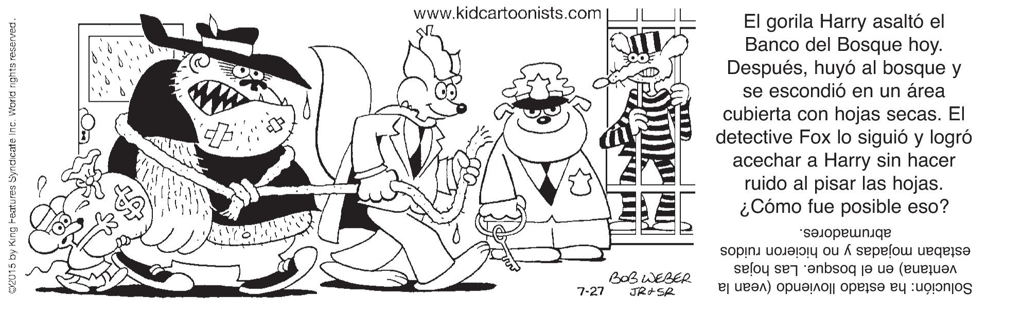 Art OCR: www.kidcartoonists.com El gorila Harry asaltó el Banco del Bosque hoy. Despuéshuyó al bosque y se escondió en un área cubierta con hojas secas. El detective Fox lo siguió y logró acechar a Harry sin hacer ruido al pisar las hojas. ¿Cómo fue posible eso? abrumadores. estaban mojadas y no hicieron ruidos BoB WEBER ventana) en el bosque. Las hojas 7-27 Solución: ha estado lloviendo (vean la 2015 by King Features Syndicate Inc. Worid nights reserved. www.kidcartoonists.com El gorila Harry asaltó el Banco del Bosque hoy. Despuéshuyó al bosque y se escondió en un área cubierta con hojas secas. El detective Fox lo siguió y logró acechar a Harry sin hacer ruido al pisar las hojas. ¿Cómo fue posible eso? abrumadores. estaban mojadas y no hicieron ruidos BoB WEBER ventana) en el bosque. Las hojas 7-27 Solución: ha estado lloviendo (vean la 2015 by King Features Syndicate Inc. Worid nights reserved.