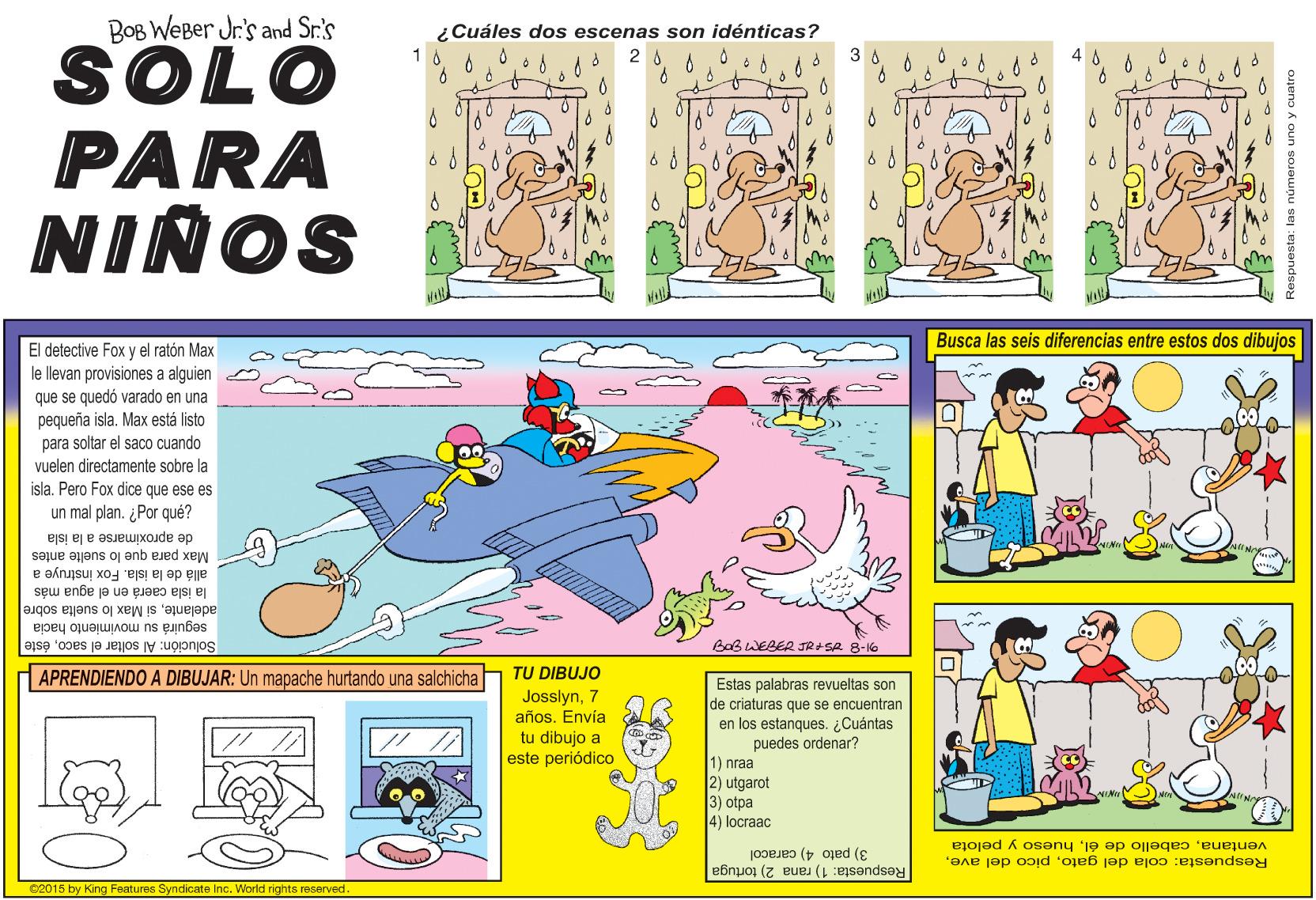 Art OCR: BOB WEBer Jr's and Sr.'s ¿Cuáles dos escenas son idénticas? SOLO 3 A PARA NIÑOS Busca las seis diferencias entre estos dos dibujos El detective Fox y el ratón Max le llevan provisiones a alguien que se quedó varado en una pequeña islaMax está listo para soltar el saco cuando vuelen directamente sobre la isla. Pero Fox dice que ese es un mal plan. ¿Por qué? de aproximarse a la isla Max para que lo suelte antes la isla caerá en el agua más allá de la isla. Fox instruye a adelantesi Max lo suelta sobre seguirá su movimiento hacia Solución: Al soltar el sacoéste BaB WEBER JRASA 8-16 TU DIBUJO APRENDIENDO A DIBUJAR: Un mapache hurtando una salchicha Josslyn7 años. Envía tu dibujo a este periódico Estas palabras revueltas son de criaturas que se encuentran en los estanques. ¿Cuántas puedes ordenar? 1) nraa 2) utgarot 3) otpa 4) locraac pelota ventanahueso 3) pato 4) caracol Respuesta: cola del gato02015 by King Features Syndicate Inc. World rights reserved. Respuesta: 1) rana 2) tortuga números uno y cuatro BOB WEBer Jr's and Sr.'s ¿Cuáles dos escenas son idénticas? SOLO 3 A PARA NIÑOS Busca las seis diferencias entre estos dos dibujos El detective Fox y el ratón Max le llevan provisiones a alguien que se quedó varado en una pequeña islaMax está listo para soltar el saco cuando vuelen directamente sobre la isla. Pero Fox dice que ese es un mal plan. ¿Por qué? de aproximarse a la isla Max para que lo suelte antes la isla caerá en el agua más allá de la isla. Fox instruye a adelantesi Max lo suelta sobre seguirá su movimiento hacia Solución: Al soltar el sacoéste BaB WEBER JRASA 8-16 TU DIBUJO APRENDIENDO A DIBUJAR: Un mapache hurtando una salchicha Josslyn7 años. Envía tu dibujo a este periódico Estas palabras revueltas son de criaturas que se encuentran en los estanques. ¿Cuántas puedes ordenar? 1) nraa 2) utgarot 3) otpa 4) locraac pelota ventanacabello de élhueso 3) pato 4) caracol Respuesta: cola del gatopico del ave02015 by King Features Syndicate Inc. World rights reserved. Respuesta: 1) rana 2) tortuga números uno y cuatro