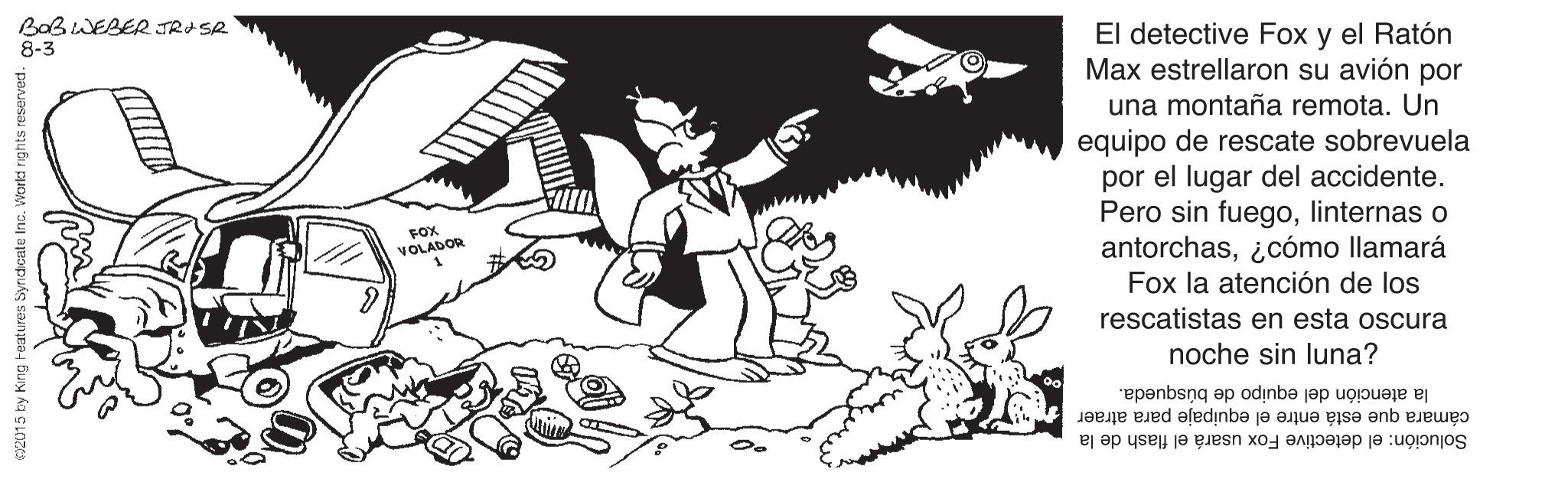 Style OCR: BOBWEBE2 JRASR 8-3 El detective Fox y el Ratón Max estrellaron su avión por una montaña remota. Un equipo de rescate sobrevuela por el lugar del accidente. Pero sin fuegolinternas o antorchas¿cómo llamará Fox la atención de los rescatistas en esta oscura FOX VOLADOR noche sin luna? la atención del equipo de búsqueda. cámara que está entre el equipaje para atraer Solución: el detective Fox usará el flash de la 2015 by King teatures Syndcate Inc. Workd rghts reserved. BOBWEBE2 JRASR 8-3 El detective Fox y el Ratón Max estrellaron su avión por una montaña remota. Un equipo de rescate sobrevuela por el lugar del accidente. Pero sin fuegolinternas o antorchas¿cómo llamará Fox la atención de los rescatistas en esta oscura FOX VOLADOR noche sin luna? la atención del equipo de búsqueda. cámara que está entre el equipaje para atraer Solución: el detective Fox usará el flash de la 2015 by King teatures Syndcate Inc. Workd rghts reserved.