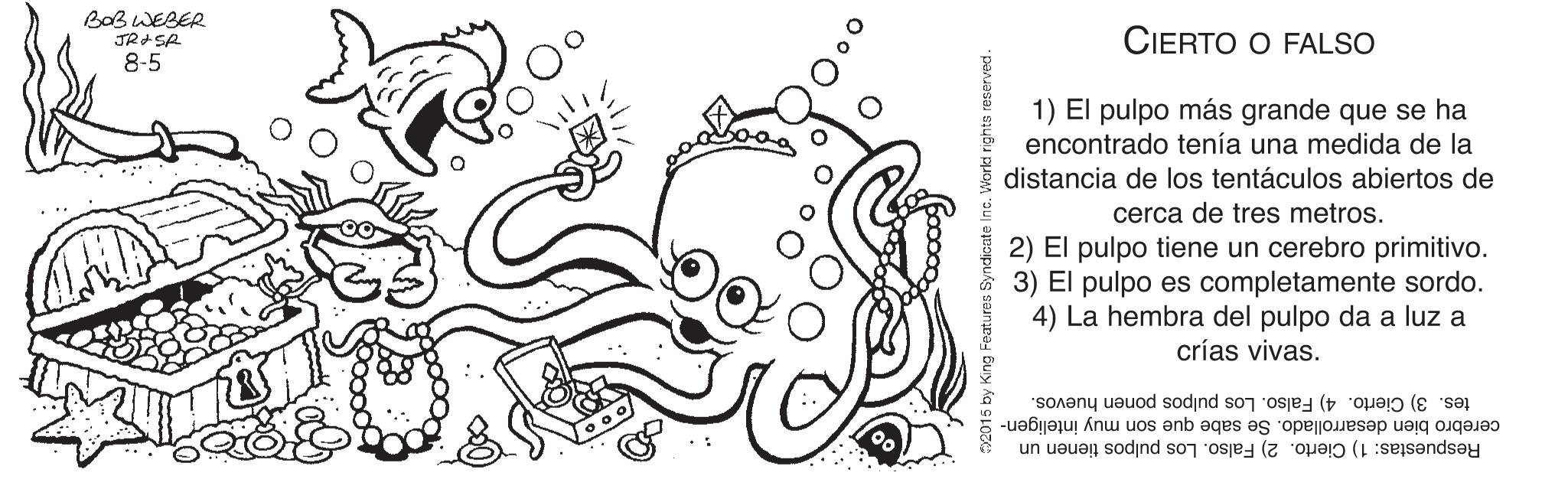 Illustration OCR: BaB WEBER CIERTO O FALSO 8-5 1) El pulpo más grande que se ha encontrado tenía una medida de la distancia de los tentáculos abiertos de cerca de tres metros. 2) El pulpo tiene un cerebro primitivo. 3) El pulpo es completamente sordo. 4) La hembra del pulpo da a luz a crías vivas. tes. 3) Cierto. 4) Falso. Los pulpos ponen huevos. Respuestas: 1) Cierto. 2) Falso. Los pulpos tienen un cerebro bien desarrollado. Se sabe que son muy inteligen- forld righta reserved. BaB WEBER CIERTO O FALSO 8-5 1) El pulpo más grande que se ha encontrado tenía una medida de la distancia de los tentáculos abiertos de cerca de tres metros. 2) El pulpo tiene un cerebro primitivo. 3) El pulpo es completamente sordo. 4) La hembra del pulpo da a luz a crías vivas. tes. 3) Cierto. 4) Falso. Los pulpos ponen huevos. Respuestas: 1) Cierto. 2) Falso. Los pulpos tienen un cerebro bien desarrollado. Se sabe que son muy inteligen- forld righta reserved.