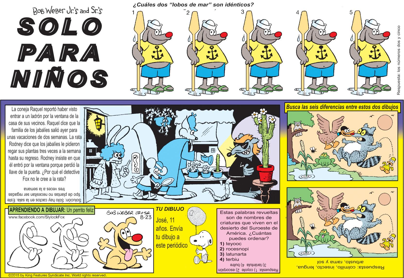 Illustration OCR: ¿Cuáles dos "lobos de mar" son idénticos? BOB WEBer Jr.'s and Sr's SOLO PARA NIÑOS Busca las seis diferencias entre estos dos dibujos La coneja Raquel reportó haber visto entrar a un ladrón por la ventana de la casa de sus vecinos. Raquel dice que la familia de los jabalies salió ayer para unas vacaciones de dos semanas. La rata Rodney dice que los jabalies le pidieron regar sus plantas tres veces a la semana hasta su regreso. Rodney insiste en que él entró por la ventana porque perdió la llave de la puerta. ¿Por qué el detective Fox no le cree a la rata? tres veces a la semana tipo de plantas no necesitan ser regadas Solución: Sólo hay cactos en la sala. Este APRENDIENDO A DIBUJAR: Un perrito feliz TU DIBUJO BaB WEBER JRASA 8-23 José11 años. Envía tu dibujo a este periódico Estas palabras revueltas son de nombres de criaturas que viven en el desierto del Suroeste de América. ¿Cuántas puedes ordenar? 1) teyooc 2) rocesnopi 3) latunarta 4) terbiu www.facebook.com/SlylockFox arbustorama y sol 3) tarántula 4) buitre Respuesta: colmilloRespuesta: 1) coyote 2) escorpión ©2015 by King Features Syndicate Inc. World rights reserved Respuesta: los números dos y cinco ¿Cuáles dos "lobos de mar" son idénticos? BOB WEBer Jr.'s and Sr's SOLO PARA NIÑOS Busca las seis diferencias entre estos dos dibujos La coneja Raquel reportó haber visto entrar a un ladrón por la ventana de la casa de sus vecinos. Raquel dice que la familia de los jabalies salió ayer para unas vacaciones de dos semanas. La rata Rodney dice que los jabalies le pidieron regar sus plantas tres veces a la semana hasta su regreso. Rodney insiste en que él entró por la ventana porque perdió la llave de la puerta. ¿Por qué el detective Fox no le cree a la rata? tres veces a la semana tipo de plantas no necesitan ser regadas Solución: Sólo hay cactos en la sala. Este APRENDIENDO A DIBUJAR: Un perrito feliz TU DIBUJO BaB WEBER JRASA 8-23 José11 años. Envía tu dibujo a este periódico Estas palabras revueltas son de nombres de criaturas que viven en el desierto del Suroeste de América. ¿Cuántas puedes ordenar? 1) teyooc 2) rocesnopi 3) latunarta 4) terbiu www.facebook.com/SlylockFox arbustorama y sol 3) tarántula 4) buitre Respuesta: colmilloRespuesta: 1) coyote 2) escorpión ©2015 by King Features Syndicate Inc. World rights reserved Respuesta: los números dos y cinco