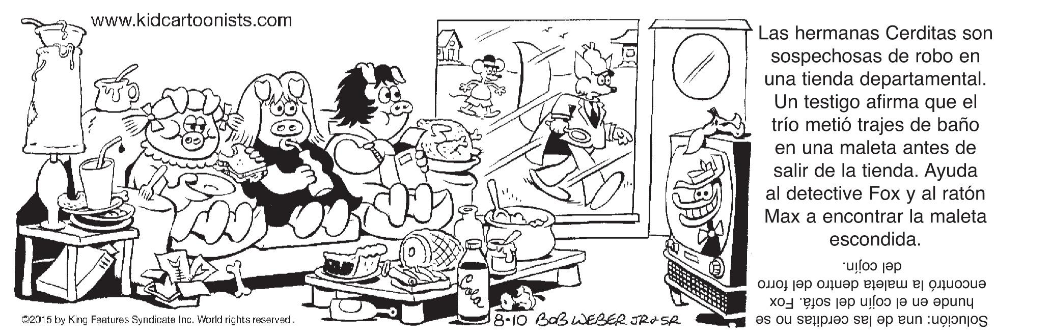 Rectangle OCR: www.kidcartoonists.com Las hermanas Cerditas son sospechosas de robo en una tienda departamental. Un testigo afirma que el trío metió trajes de baño en una maleta antes de salir de la tienda. Ayuda al detective Fox y al ratón Max a encontrar la maleta escondida. del cojín. encontró la maleta dentro del forro hunde en el cojín del sofá. Fox C2015 by King Features Syndicate Inc. World rights reserved. 8-10 Bab WEBER JRASR Solución: una de las cerditas no se www.kidcartoonists.com Las hermanas Cerditas son sospechosas de robo en una tienda departamental. Un testigo afirma que el trío metió trajes de baño en una maleta antes de salir de la tienda. Ayuda al detective Fox y al ratón Max a encontrar la maleta escondida. del cojín. encontró la maleta dentro del forro hunde en el cojín del sofá. Fox C2015 by King Features Syndicate Inc. World rights reserved. 8-10 Bab WEBER JRASR Solución: una de las cerditas no se