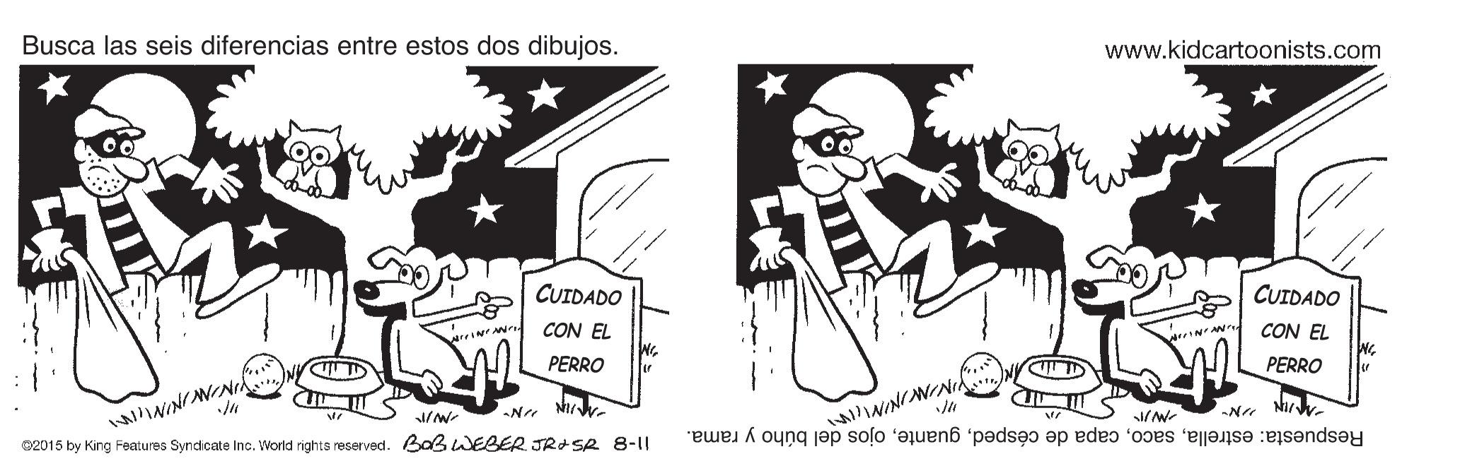 Rectangle OCR: Busca las seis diferencias entre estos dos dibujos. www.kidcartoonists.com ? CUIDADO CUIDADO CON EL CON EL PERRO PERRO N Ni Respuesta: estrellaojos del búho y rama. 02015 by King Features Syndicate Inc. World rights reserved. Baß WEBER JRISR 8-11 Busca las seis diferencias entre estos dos dibujos. www.kidcartoonists.com ? CUIDADO CUIDADO CON EL CON EL PERRO PERRO N Ni Respuesta: estrellacapa de céspedojos del búho y rama. 02015 by King Features Syndicate Inc. World rights reserved. Baß WEBER JRISR 8-11