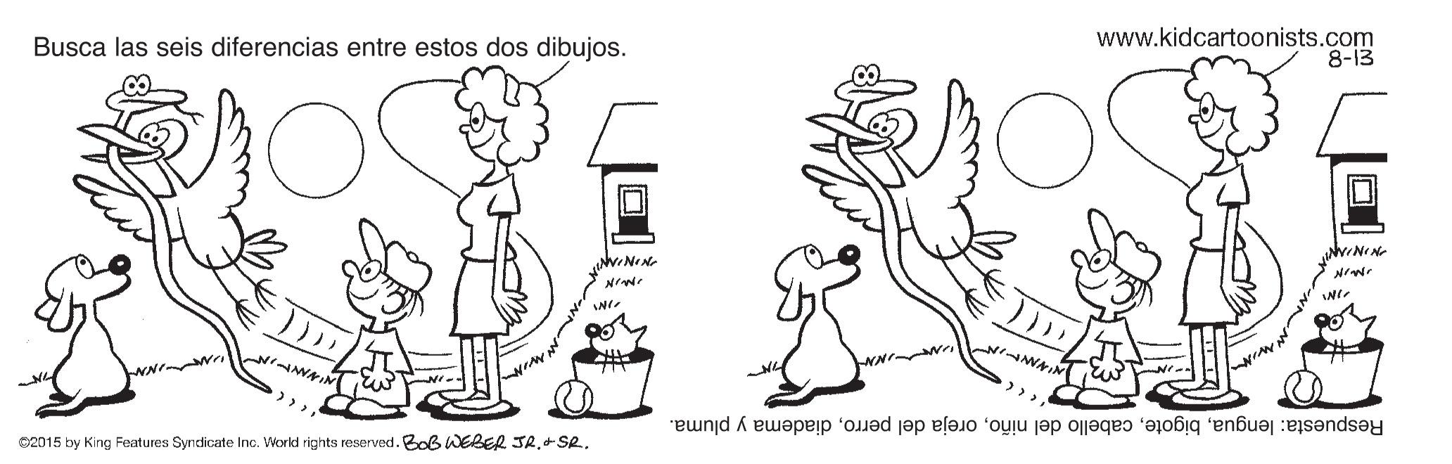 Gesture OCR: Busca las seis diferencias entre estos dos dibujos. www.kidcartoonists.com 8-13 Respuesta: lenguadiadema y pluma. 02015 by King Features Syncdicate Inc. World rights reserved. BoB WEBER JR. SR. Busca las seis diferencias entre estos dos dibujos. www.kidcartoonists.com 8-13 Respuesta: lenguacabello del niñooreja del perrodiadema y pluma. 02015 by King Features Syncdicate Inc. World rights reserved. BoB WEBER JR. SR.