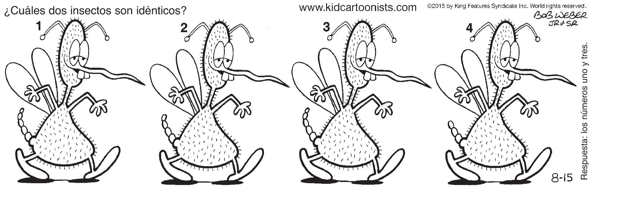 Font OCR: www.kidcartoonists.com C2015 by King Features Syndicate Inc. World rights reserved. BOB WEBER JRASR ¿Cuáles dos insectos son idénticos? 8-15 Respuesta: los números uno y tres. www.kidcartoonists.com C2015 by King Features Syndicate Inc. World rights reserved. BOB WEBER JRASR ¿Cuáles dos insectos son idénticos? 8-15 Respuesta: los números uno y tres.