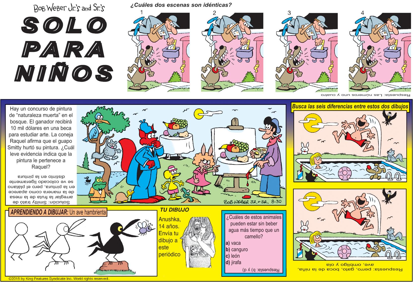 Art OCR: BOB WEBer Jr's and Sr.'s ¿Cuáles dos escenas son idénticas? SOLO PARA NINOS Respuesta: Las números uno y cuatro Busca las seis diferencias entre estos dos dibujos Hay un concurso de pintura de "naturaleza muerta" en el bosque. El ganador recibirá 10 mil dólares en una beca para estudiar arte. La coneja Raquel afirma el guapo que Smitty hurtó su pintura. ¿Cuál leve evidencia indica que la pintura le pertenece a Raquel? distinto en la pintura se ve colocado ligeramente en la pinturapero el plátano de la manera como aparece arreglar la fruta de la mesa BoB WERER JA.+ SR8-30 Solución: Smitty trató de APRENDIENDO A DIBUJAR: Un ave hambrienta TU DIBUJO Anushka14 años. Envía tu dibujo a este periódico ¿Cuáles de estos animales pueden estar sin beber agua más tiempo que un camello? a) vaca b) canguro c) león d) jirafa (p k (g :ejsends?y aveombligo y ola Respuesta: perroC2015 by King Features Syndicate Inc. World rights reserved BOB WEBer Jr's and Sr.'s ¿Cuáles dos escenas son idénticas? SOLO PARA NINOS Respuesta: Las números uno y cuatro Busca las seis diferencias entre estos dos dibujos Hay un concurso de pintura de "naturaleza muerta" en el bosque. El ganador recibirá 10 mil dólares en una beca para estudiar arte. La coneja Raquel afirma el guapo que Smitty hurtó su pintura. ¿Cuál leve evidencia indica que la pintura le pertenece a Raquel? distinto en la pintura se ve colocado ligeramente en la pinturapero el plátano de la manera como aparece arreglar la fruta de la mesa BoB WERER JA.+ SR8-30 Solución: Smitty trató de APRENDIENDO A DIBUJAR: Un ave hambrienta TU DIBUJO Anushka14 años. Envía tu dibujo a este periódico ¿Cuáles de estos animales pueden estar sin beber agua más tiempo que un camello? a) vaca b) canguro c) león d) jirafa (p k (g :ejsends?y aveombligo y ola Respuesta: perroboca de la niñaC2015 by King Features Syndicate Inc. World rights reserved