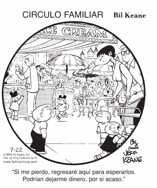 Design OCR: CIRCULO FAMILIAR Bil Keane CE CREAM PUSH 7-22 © 2015 Bil Keaneinc. Dist. by King Features Synd. www.familycircus.com JEFF KEANE "Si me pierdoregresaré aquí para esperarlos. Podrían dejarme dineropor si acaso." CIRCULO FAMILIAR Bil Keane CE CREAM PUSH 7-22 © 2015 Bil Keaneinc. Dist. by King Features Synd. www.familycircus.com JEFF KEANE "Si me pierdoregresaré aquí para esperarlos. Podrían dejarme dineropor si acaso."
