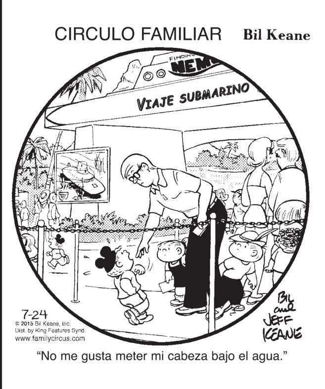 Auto part OCR: CIRCULO FAMILIAR Bil Keane FINDIN NEM VIAJE SUBMARINO By JEFF KEANE "No me gusta meter mi cabeza bajo el agua." 7-24 € 2015 Bil Keaneinc. List. by King Features Synd. www.familycircus.com CIRCULO FAMILIAR Bil Keane FINDIN NEM VIAJE SUBMARINO By JEFF KEANE "No me gusta meter mi cabeza bajo el agua." 7-24 € 2015 Bil Keaneinc. List. by King Features Synd. www.familycircus.com