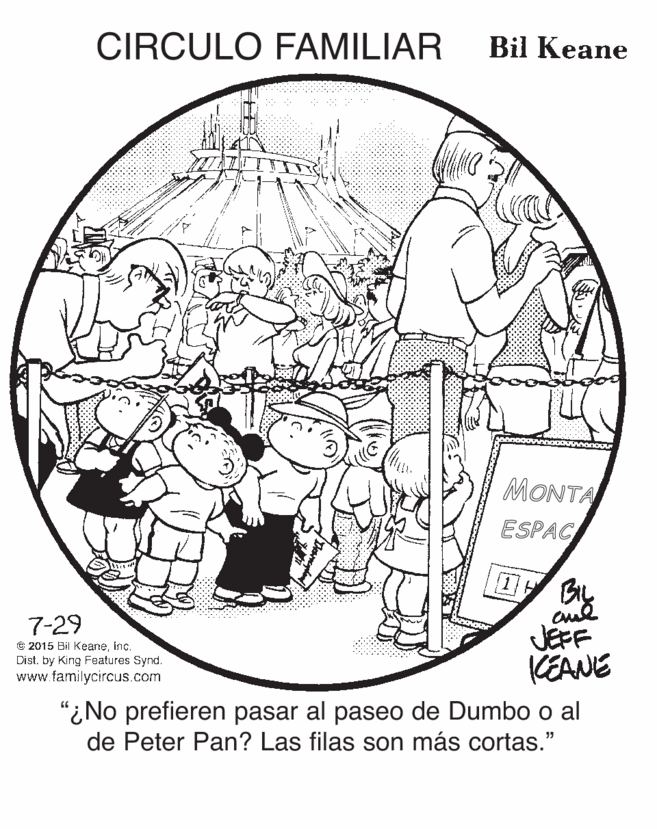 Illustration OCR: CIRCULO FAMILIAR Bil Keane MONTA ESPAC 7-29 © 2015 Bil Keaneinc. Dist. by King Features Synd. www.familycircus.com JEFF KEANE “¿No prefieren pasar al paseo de Dumbo o al de Peter Pan? Las filas son más cortas." CIRCULO FAMILIAR Bil Keane MONTA ESPAC 7-29 © 2015 Bil Keaneinc. Dist. by King Features Synd. www.familycircus.com JEFF KEANE “¿No prefieren pasar al paseo de Dumbo o al de Peter Pan? Las filas son más cortas."