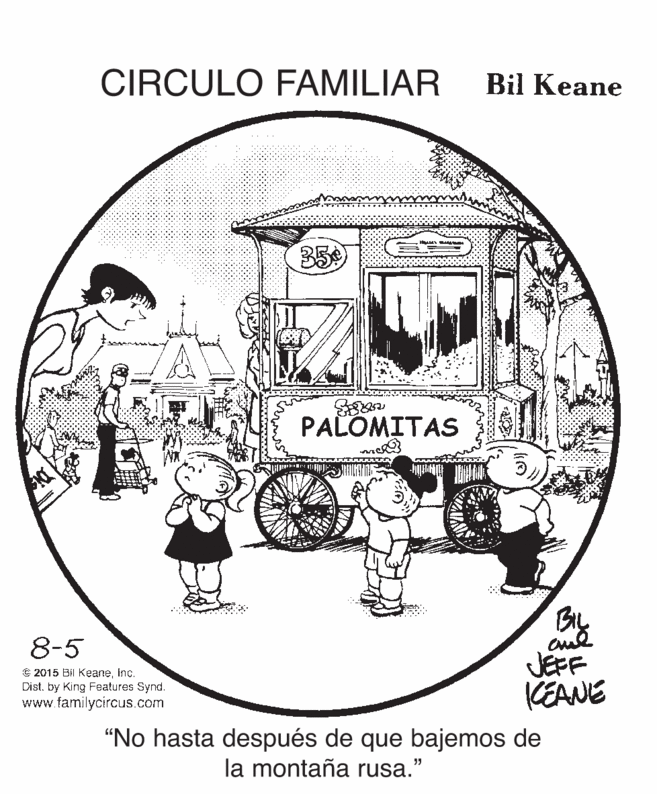 Line art OCR: CIRCULO FAMILIAR Bil Keane 35 PALOMITAS By aul JEFF KEANE 8-5 C 2015 Bil Keaneinc. Dist. by King Features Synd. www.familycircus.com "No hasta después de que bajemos de la montaña rusa." CIRCULO FAMILIAR Bil Keane 35 PALOMITAS By aul JEFF KEANE 8-5 C 2015 Bil Keaneinc. Dist. by King Features Synd. www.familycircus.com "No hasta después de que bajemos de la montaña rusa."