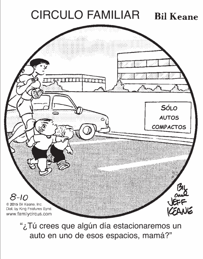 Rectangle OCR: CIRCULO FAMILIAR Bil Keane SÓLO AUTOS COMPACTOS By JEFF KEANE 8-10 © 2015 Bil Keaneinc. Dist. by King Features Synd. www.familycircus.com "¿Tú crees que algún día estacionaremos un auto en uno de esos espaciosmamá?" CIRCULO FAMILIAR Bil Keane SÓLO AUTOS COMPACTOS By JEFF KEANE 8-10 © 2015 Bil Keaneinc. Dist. by King Features Synd. www.familycircus.com "¿Tú crees que algún día estacionaremos un auto en uno de esos espacios