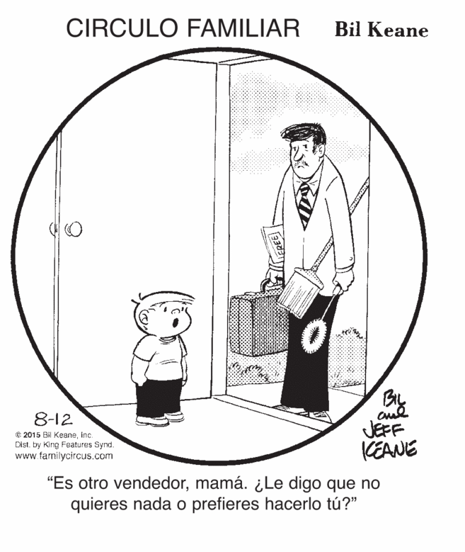 Art OCR: CIRCULO FAMILIAR Bil Keane 8-12 © 2015 Bil Keaneinc. Dist. by King Features Synd. www.familycircus.com JEFF KEANE "Es otro vendedormamá. ¿Le digo que no quieres nada o prefieres hacerlo tú?" CIRCULO FAMILIAR Bil Keane 8-12 © 2015 Bil Keaneinc. Dist. by King Features Synd. www.familycircus.com JEFF KEANE "Es otro vendedormamá. ¿Le digo que no quieres nada o prefieres hacerlo tú?"