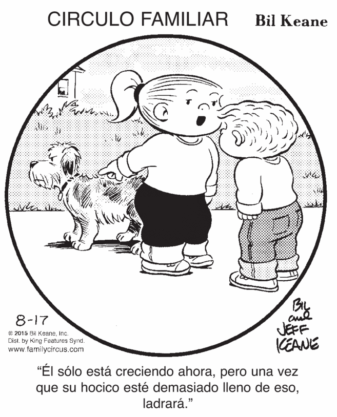 Font OCR: CIRCULO FAMILIAR Bil Keane 8-17 © 2015 Bil KeaneInc. Dist. by King Features Synd. www.familycircus.com JEFF KEANE "Él sólo está creciendo ahorapero una vez que su hocico esté demasiado lleno de esoladrará." CIRCULO FAMILIAR Bil Keane 8-17 © 2015 Bil KeaneInc. Dist. by King Features Synd. www.familycircus.com JEFF KEANE "Él sólo está creciendo ahorapero una vez que su hocico esté demasiado lleno de eso