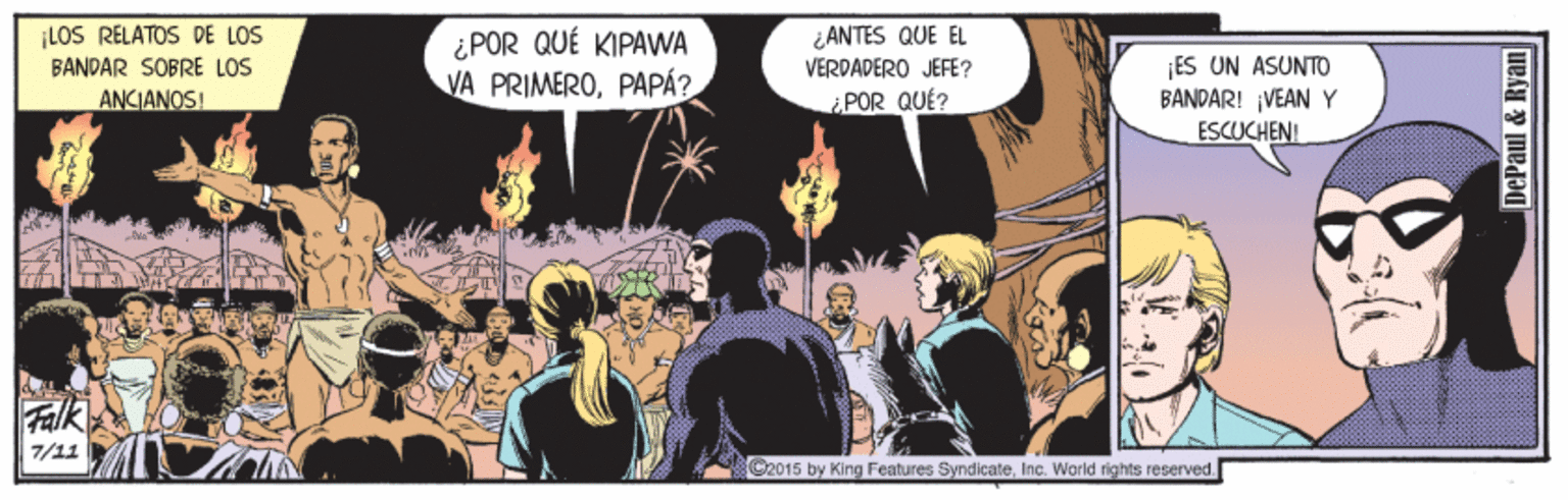 Comics OCR: LOS RELATOS DE LOS ANTES QUE EL ¿ POR QUÉ KIPAWA VA PRIMEROPAPÁ? ¡ES UN ASUNTO BANDAR! ¡VEAN Y ESCUCHEN! BANDAR SOBRE LOS VERDADERO JEFE? ANCIANOS! ¿POR QUÉ? Falk 7/11 G2015 by King Features SyndicateInc. World rights reserved. DePaul & Ryan LOS RELATOS DE LOS ANTES QUE EL ¿ POR QUÉ KIPAWA VA PRIMEROPAPÁ? ¡ES UN ASUNTO BANDAR! ¡VEAN Y ESCUCHEN! BANDAR SOBRE LOS VERDADERO JEFE? ANCIANOS! ¿POR QUÉ? Falk 7/11 G2015 by King Features SyndicateInc. World rights reserved. DePaul & Ryan