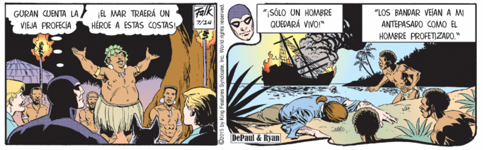 Fiction OCR: GURAN CUENTA LA VIEJA PROFECÍA ¡EL MAR TRAERÁ UN HÉROE A ESTAS COSTASFalk ";SÓLO UN HOMBRE QUEDARÁ VIVO!" "LOS BANDAR VEIAN A MI ANTEPASADO COMO EL HOMBRE PROFETZADO." 7/14 DePaul & Ryan 2015 by King Features SyndicateInc. World rights re served. GURAN CUENTA LA VIEJA PROFECÍA ¡EL MAR TRAERÁ UN HÉROE A ESTAS COSTASFalk ";SÓLO UN HOMBRE QUEDARÁ VIVO!" "LOS BANDAR VEIAN A MI ANTEPASADO COMO EL HOMBRE PROFETZADO." 7/14 DePaul & Ryan 2015 by King Features SyndicateInc. World rights re served.