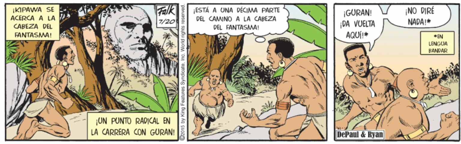 Comic book OCR: iKIPAWA SE ACERCA A LA CABEZA DEL Falk 7/20 ESTÁ A UNA DÉCIMA PARTE DEL CAMINO A LA CABEZA DEL FANTASMA! ¡NO DIRÉ ¡GURAN! ¡DA VUELTA AQUÍ!* NADA!* FANTASMA! *EN LENGUA BANDAR ¡UN PUNTO RADICAL EN LA CARRERA CON GURAN! DePaul & Ryan 5 by King Features iKIPAWA SE ACERCA A LA CABEZA DEL Falk 7/20 ESTÁ A UNA DÉCIMA PARTE DEL CAMINO A LA CABEZA DEL FANTASMA! ¡NO DIRÉ ¡GURAN! ¡DA VUELTA AQUÍ!* NADA!* FANTASMA! *EN LENGUA BANDAR ¡UN PUNTO RADICAL EN LA CARRERA CON GURAN! DePaul & Ryan 5 by King Features