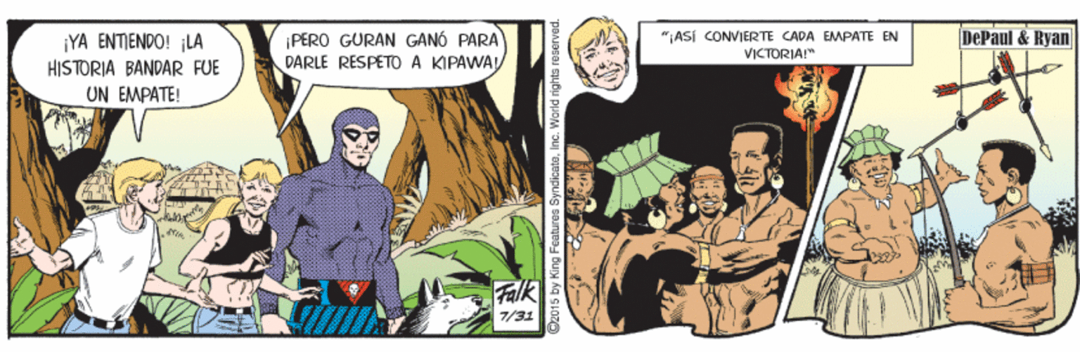 Fictional character OCR: DePaul & Ryan PERO GURAN GANÓ PARA DARLE RESPETO A KIPAWA ¡YA ENTIENDO! ¡LA "ASI CONVIERTE CADA EMPATE EN VICTORIA!" HISTORIA BANDAR FUE UN EMPATE! Falk 7/31 2015 by King Features SyndicateInc. World rights reserved. DePaul & Ryan PERO GURAN GANÓ PARA DARLE RESPETO A KIPAWA ¡YA ENTIENDO! ¡LA "ASI CONVIERTE CADA EMPATE EN VICTORIA!" HISTORIA BANDAR FUE UN EMPATE! Falk 7/31 2015 by King Features SyndicateInc. World rights reserved.