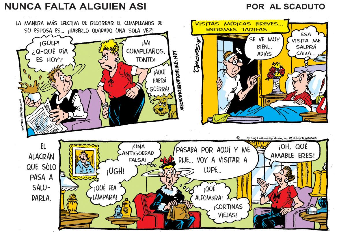 Font OCR: NUNCA FALTA ALGUIEN ASI POR AL SCADUTO LA MANERA MÁS EFECTIVA DE RECORDAR EL CUMPLEAÑOS DE SU ESPOSA ES.. HABERLO OLVIDADO UNA SOLA VEZ! VISITAS MÉDICAS BREVES... ENORMES TARIFAS... ¡GULP! ¿Q-QUÉ DÍA ES HOY? SE VE MUY BIEN. ADIÓS ESA VISITA ME SALDRÁ CARA... CUMPLEAÑOS?????! ¡AQUÍ HABRÁ GUERRA! by King Foaturos SyndicateInc. Worid righte reserved. ¡OHQUÉ AMABLE ERES! EL ALACRÁN QUE SÓLO ¡UNA ANTIGÜEDAD PASABA POR AQUÍ Y ME DIJE. VOY A VISITAR A FALSA! ¡UGH! LUPE. PASA A SALU- ¡QUÉ FEA LÁMPARA! ¡QUÉ ALFOMBRA! DARLA. ¡CORTINAS VIEJAS! AISCADUTO 2@OPTONLINE. NET www.kingfaatures.0om NUNCA FALTA ALGUIEN ASI POR AL SCADUTO LA MANERA MÁS EFECTIVA DE RECORDAR EL CUMPLEAÑOS DE SU ESPOSA ES.. HABERLO OLVIDADO UNA SOLA VEZ! VISITAS MÉDICAS BREVES... ENORMES TARIFAS... ¡GULP! ¿Q-QUÉ DÍA ES HOY? SE VE MUY BIEN. ADIÓS ESA VISITA ME SALDRÁ CARA... CUMPLEAÑOS?????! ¡AQUÍ HABRÁ GUERRA! by King Foaturos SyndicateInc. Worid righte reserved. ¡OHQUÉ AMABLE ERES! EL ALACRÁN QUE SÓLO ¡UNA ANTIGÜEDAD PASABA POR AQUÍ Y ME DIJE. VOY A VISITAR A FALSA! ¡UGH! LUPE. PASA A SALU- ¡QUÉ FEA LÁMPARA! ¡QUÉ ALFOMBRA! DARLA. ¡CORTINAS VIEJAS! AISCADUTO 2@OPTONLINE. NET www.kingfaatures.0om