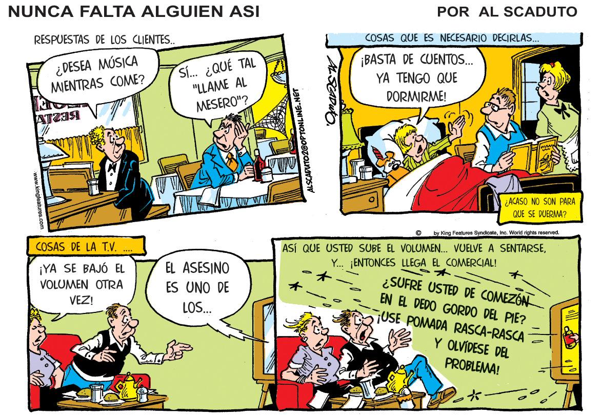 Comics OCR: NUNCA FALTA ALGUIEN ASI POR AL SCADUTO RESPUESTAS DE LOS CLIENTES. COSAS QUE ES NECESARIO DECIRLAS. ¿DESEA MÚSICA MIENTRAS COME? S. ¿QUÉ TAL "LLAME AL ¡BASTA DE CUENTOS. YA TENGO QUE DORMIRME! MESERO"? ¿ACASO NO SON PARA QUE SE DUERMA? by King Features SyndicateInc. VWorld rights reserved. COSAS DE LA T.V. ASÍ QUE USTED SUBE EL VOLUMEN. VUELVE A SENTARSEY. ¡ENTONCES LLEGA EL COMERCIAL! EL ASESINO ¡YA SE BAJÓ EL VOLUMEN OTRA ¿SUFRE USTED DE COMEZÓN EN EL DEDO GORDO DEL PIE? USE POMADA RASCA-RASCA ES UNO DE VEZ! LOS. Y OLVÍDESE DEL PROBLEMA! SCAPUTO2@OPTONLINE.N NUNCA FALTA ALGUIEN ASI POR AL SCADUTO RESPUESTAS DE LOS CLIENTES. COSAS QUE ES NECESARIO DECIRLAS. ¿DESEA MÚSICA MIENTRAS COME? S. ¿QUÉ TAL "LLAME AL ¡BASTA DE CUENTOS. YA TENGO QUE DORMIRME! MESERO"? ¿ACASO NO SON PARA QUE SE DUERMA? by King Features SyndicateInc. VWorld rights reserved. COSAS DE LA T.V. ASÍ QUE USTED SUBE EL VOLUMEN. VUELVE A SENTARSEY. ¡ENTONCES LLEGA EL COMERCIAL! EL ASESINO ¡YA SE BAJÓ EL VOLUMEN OTRA ¿SUFRE USTED DE COMEZÓN EN EL DEDO GORDO DEL PIE? USE POMADA RASCA-RASCA ES UNO DE VEZ! LOS. Y OLVÍDESE DEL PROBLEMA! SCAPUTO2@OPTONLINE.N