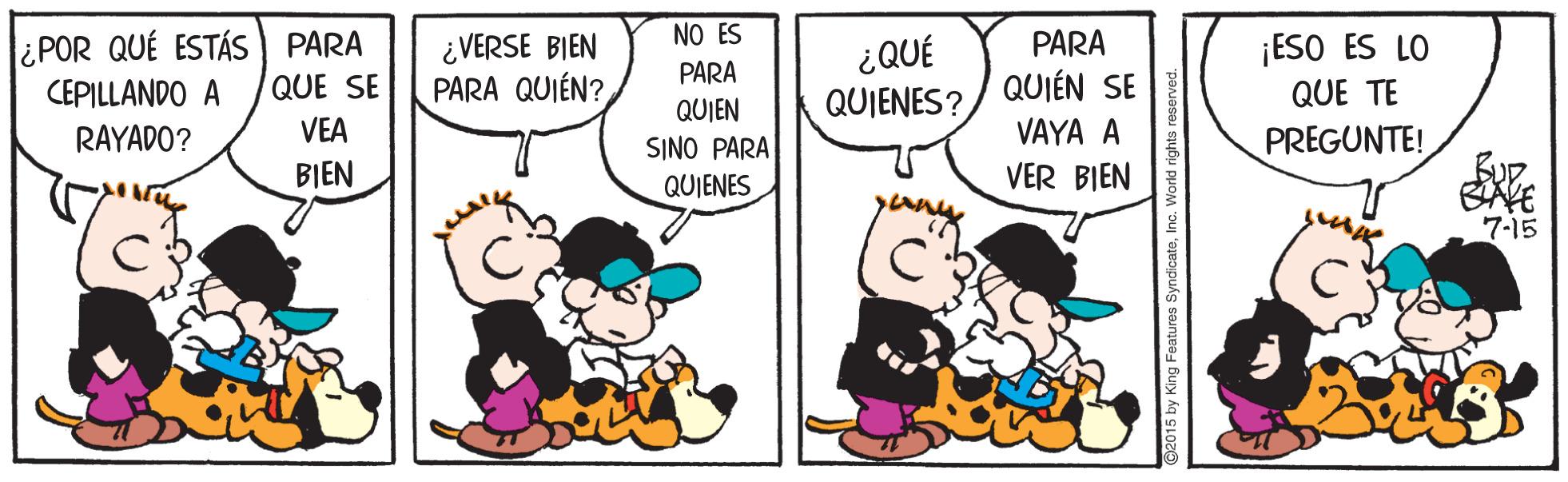 Happy OCR: ¿POR QUÉ ESTÁS ) PARA CEPILLANDO A NO ES PARA PARA ¿VERSE BIEN PARA QUIÉN? ¿QUÉ QUIENES? ¡ESO ES LO QUE TE QUE SE QUIÉN SE QUIEN SINO PARA QUIENES RAYADO? VEA VAYA A PREGUNTE! BIEN VER BIEN BAVE 7-15 2015 by King Features SyndicateInc. World ¿POR QUÉ ESTÁS ) PARA CEPILLANDO A NO ES PARA PARA ¿VERSE BIEN PARA QUIÉN? ¿QUÉ QUIENES? ¡ESO ES LO QUE TE QUE SE QUIÉN SE QUIEN SINO PARA QUIENES RAYADO? VEA VAYA A PREGUNTE! BIEN VER BIEN BAVE 7-15 2015 by King Features SyndicateInc. World