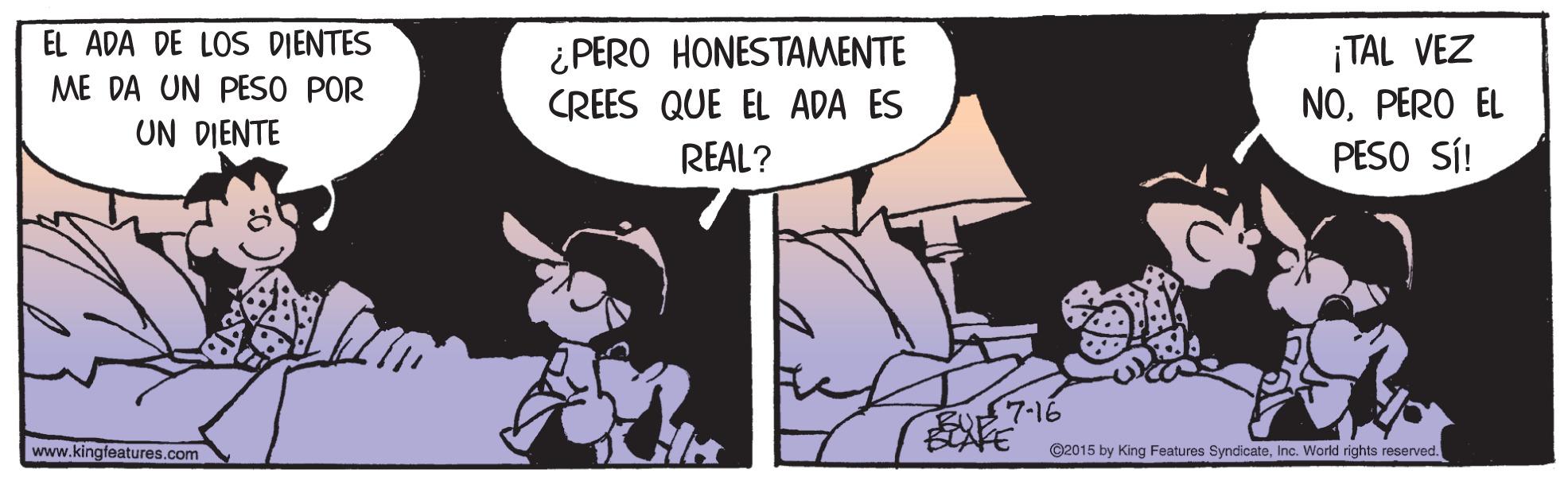 Fictional character OCR: EL ADA DE LOS DIENTES ¡TAL VEZ NOPERO EL PESO SÍ! ¿PERO HONESTAMENTE ME DA UN PESO POR CREES QUE EL ADA ES UN DIENTE REAL? BU 7-16 BTAFE www.kingfeatures.com C2015 by King Features SyndicateInc. World rights reserved. EL ADA DE LOS DIENTES ¡TAL VEZ NOPERO EL PESO SÍ! ¿PERO HONESTAMENTE ME DA UN PESO POR CREES QUE EL ADA ES UN DIENTE REAL? BU 7-16 BTAFE www.kingfeatures.com C2015 by King Features SyndicateInc. World rights reserved.