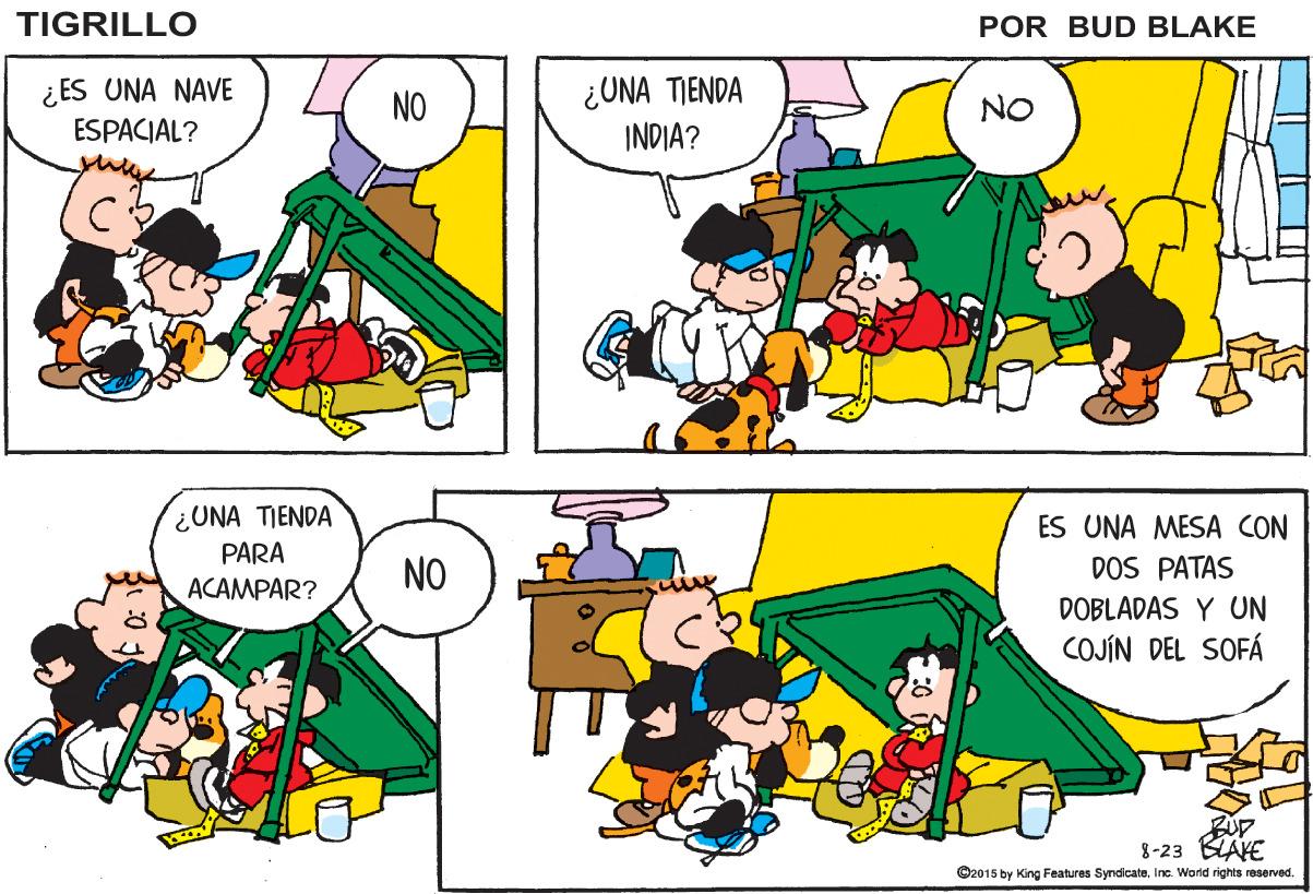 Rectangle OCR: TIGRILLO POR BUD BLAKE ¿ ES UNA NAVE ESPACIAL? ¿UNA TIENDA INDIA? NO NO ¿UNA TIENDA PARA ACAMPAR? ES UNA MESA CON NO DOS PATAS DOBLADAS Y UN COJÍN DEL SOFÁ 8-23 BLAYE ©2015 by King Features SyndicateTIGRILLO POR BUD BLAKE ¿ ES UNA NAVE ESPACIAL? ¿UNA TIENDA INDIA? NO NO ¿UNA TIENDA PARA ACAMPAR? ES UNA MESA CON NO DOS PATAS DOBLADAS Y UN COJÍN DEL SOFÁ 8-23 BLAYE ©2015 by King Features SyndicateInc. Wond rights reserved