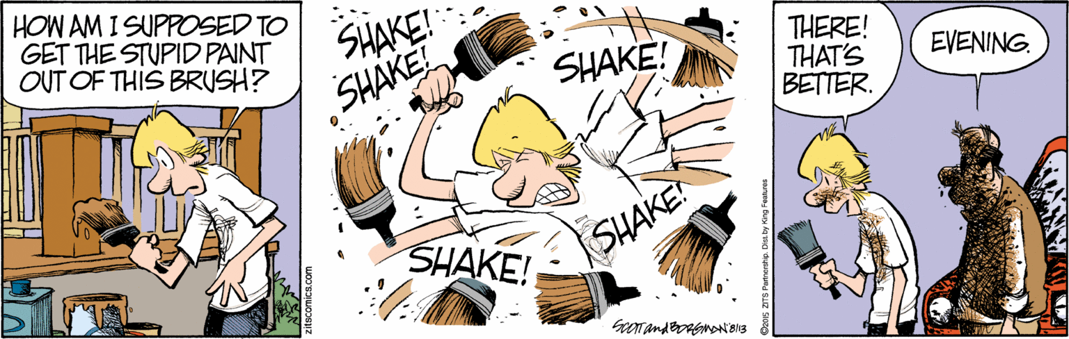 Graphics OCR: HOW AM I SUPPOSED TO GET THE STUPID PAINT OUT OF THIS BRUSH? SHAKE! SHAKE! THERE! THAT'S BETTER. SHAKE! EVENING. SHAKE! SHAKE! zitscomica.com HOW AM I SUPPOSED TO GET THE STUPID PAINT OUT OF THIS BRUSH? SHAKE! SHAKE! THERE! THAT'S BETTER. SHAKE! EVENING. SHAKE! SHAKE! zitscomica.com