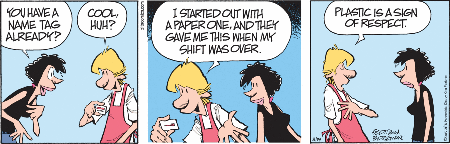 Fiction OCR: YOU HAVE A NAME TAG ALREADY? I STARTED OUT WITH A PAPERONEAND THEY GAVE ME THIS WHEN MY SHIFT WAS OVER. PLASTIC IS A SIGN OF RESPECT. COOLHUH? GEOITand BORGNAN 819 zitscomics.com YOU HAVE A NAME TAG ALREADY? I STARTED OUT WITH A PAPERONEAND THEY GAVE ME THIS WHEN MY SHIFT WAS OVER. PLASTIC IS A SIGN OF RESPECT. COOLHUH? GEOITand BORGNAN 819 zitscomics.com