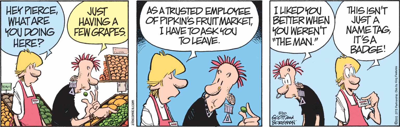 Comic book OCR: HEK PIERCEWHAT ARE YOU DOING HERE? JUST HAVING A FEW GRAPES ASA TRUSTED EMPLOYEE OF PIPKIN'S FRUITMARKETI HAVE TO ASKYOU TO LEAVE. I LIKEDYOU BETTER WHEN 1OU WEREN'T "THE MAN." THIS ISN'T JUST A NAME TAGIT'SA BADGE! KwI BOREMAN HEK PIERCEWHAT ARE YOU DOING HERE? JUST HAVING A FEW GRAPES ASA TRUSTED EMPLOYEE OF PIPKIN'S FRUITMARKETI HAVE TO ASKYOU TO LEAVE. I LIKEDYOU BETTER WHEN 1OU WEREN'T "THE MAN." THIS ISN'T JUST A NAME TAGIT'SA BADGE! KwI BOREMAN