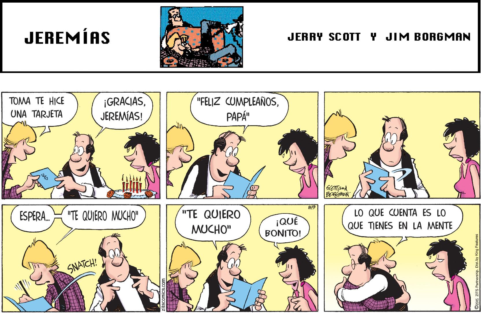 Organism OCR: JEREMÍAS JERRY SCOTT Y JIM BORGMAN TOMA TE HICE ¡GRACIASJEREMÍAS! "FELIZ CUMPLEAÑOSPAPÁ" UNA TARJETA 8/9 ESPERA. "TE QUIERO MUCHO" "TE QUIERO LO QUE CUENTA ES LO QUE TIENES EN LA MENTE ¡QUÉ MUCHO" BONITO! SNATCH! JEREMÍAS JERRY SCOTT Y JIM BORGMAN TOMA TE HICE ¡GRACIASJEREMÍAS! "FELIZ CUMPLEAÑOSPAPÁ" UNA TARJETA 8/9 ESPERA. "TE QUIERO MUCHO" "TE QUIERO LO QUE CUENTA ES LO QUE TIENES EN LA MENTE ¡QUÉ MUCHO" BONITO! SNATCH!