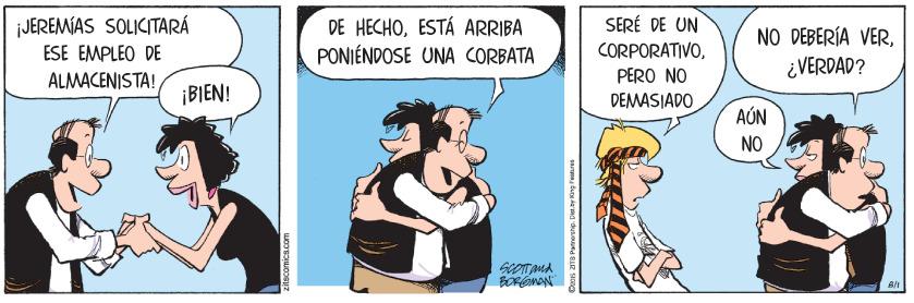 Animated cartoon OCR: JEREMÍAS SOLICITARÁ ESE EMPLEO DE DE HECHOESTÁ ARRIBA PONIÉNDOSE UNA CORBATA SERÉ DE UN CORPORATIVO¿VERDAD? ALMACENISTA! PERO NO ¡BIEN! DEMASIADO AÚN NO JEREMÍAS SOLICITARÁ ESE EMPLEO DE DE HECHOESTÁ ARRIBA PONIÉNDOSE UNA CORBATA SERÉ DE UN CORPORATIVONO DEBERÍA VER¿VERDAD? ALMACENISTA! PERO NO ¡BIEN! DEMASIADO AÚN NO