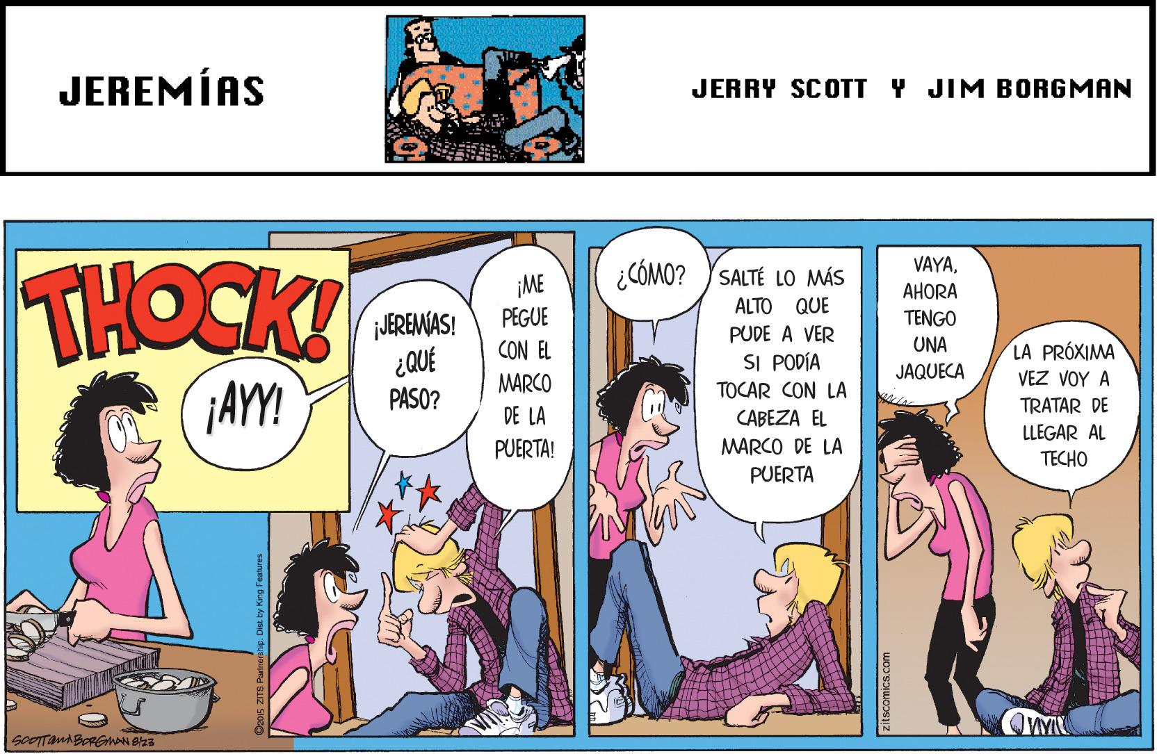 Publication OCR: JEREMÍAS JERRY SCOTT Y JIM BORGMAN THOCK! VAYA¿CÓMO? YSALTÉ LO MÁS ¡ME PEGUE AHORA ALTO QUE JEREMAS! ¿QUÉ PASO? TENGO PUDE A VER CON EL UNA LA PRÓXIMA SI PODÍA MARCO JAQUECA VEZ VOY A ¡AYY! TOCAR CON LA TRATAR DE DE LA CABEZA EL LLEGAR AL PUERTA! MARCO DE LA TECHO PUERTA JEREMÍAS JERRY SCOTT Y JIM BORGMAN THOCK! VAYA¿CÓMO? YSALTÉ LO MÁS ¡ME PEGUE AHORA ALTO QUE JEREMAS! ¿QUÉ PASO? TENGO PUDE A VER CON EL UNA LA PRÓXIMA SI PODÍA MARCO JAQUECA VEZ VOY A ¡AYY! TOCAR CON LA TRATAR DE DE LA CABEZA EL LLEGAR AL PUERTA! MARCO DE LA TECHO PUERTA