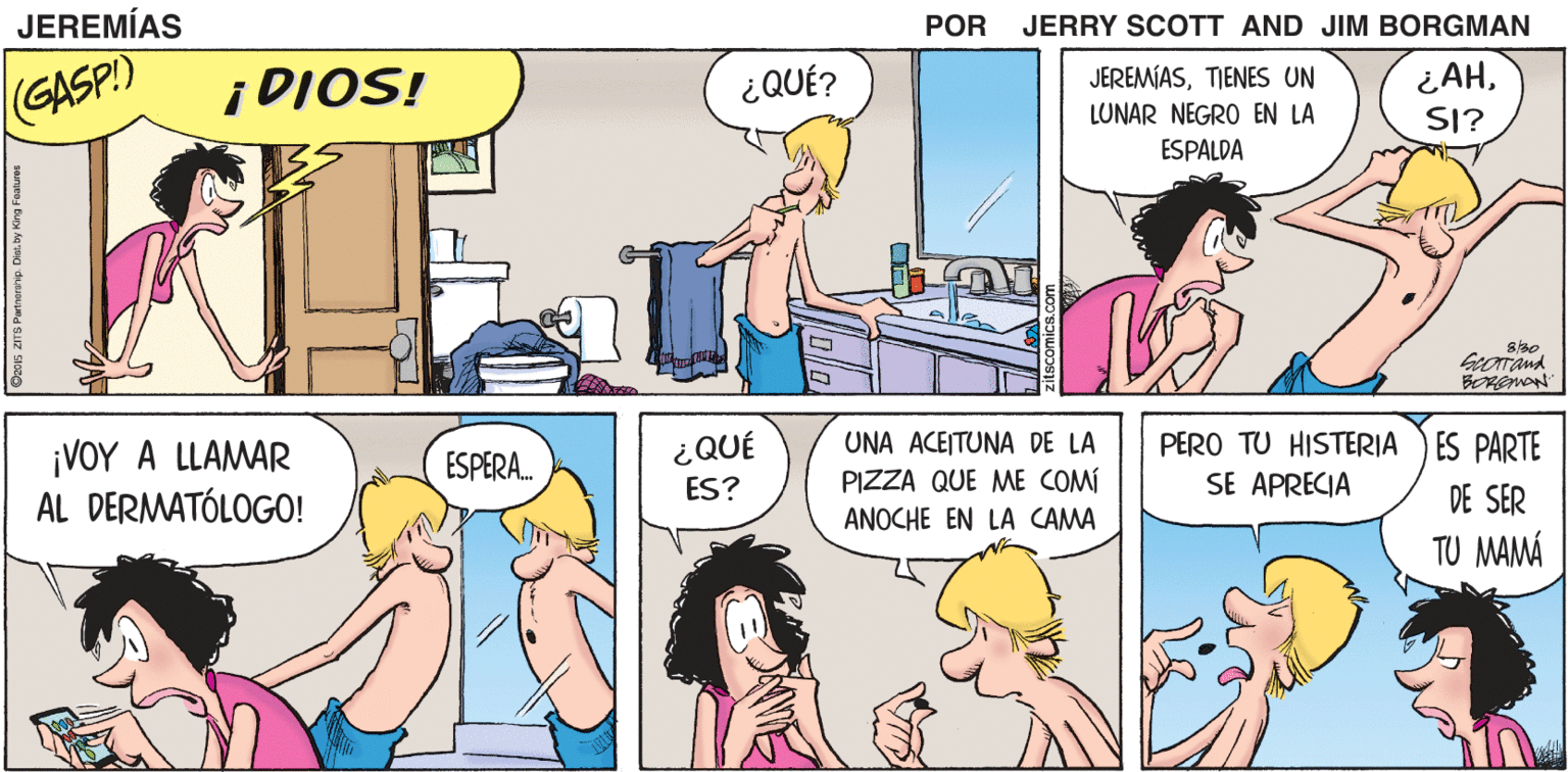Organism OCR: JEREMÍAS JERRY SCOTT Y JIM BORGMAN GASP.) ¡DIOS! ¿QUÉ? JEREMÍASTIENES UN ¿AHLUNAR NEGRO EN LA SI? ESPALDA ¡VOY A LLAMAR AL DERMATÓLOGO! ESPERA. ¿QUÉ UNA ACEITUNA DE LA PERO TU HISTERIA SE APRECIA ES PARTE PIZZA QUE ME COMÍ ANOCHE EN LA CAMA ES? DE SER TU MAMÁ JEREMÍAS JERRY SCOTT Y JIM BORGMAN GASP.) ¡DIOS! ¿QUÉ? JEREMÍASTIENES UN ¿AHLUNAR NEGRO EN LA SI? ESPALDA ¡VOY A LLAMAR AL DERMATÓLOGO! ESPERA. ¿QUÉ UNA ACEITUNA DE LA PERO TU HISTERIA SE APRECIA ES PARTE PIZZA QUE ME COMÍ ANOCHE EN LA CAMA ES? DE SER TU MAMÁ