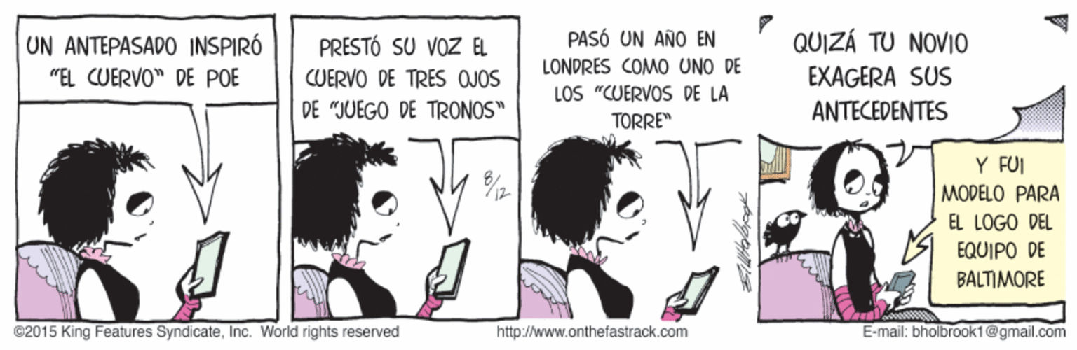 Happy OCR: PASÓ UN AÑO EN QUIZÁ TU NOVIO UN ANTEPASADO INSPIRÓ "EL CUERVO" DE POE PRESTÓ SU VOZ EL LONDRES COMO UNO DE CUERVO DE TRES OJOS EXAGERA SUS LOS "CUERVOS DE LA DE "JUEGO DE TRONOS" ANTECEDENTES TORRE" Y FUI MODELO PARA EL LOGO DEL EQUIPO DE BALTIMORE ©2015 King Features SyndicateInc. World rights reserved http://www.onthefastrack.com E-mail: bholbrook1@gmail.com PASÓ UN AÑO EN QUIZÁ TU NOVIO UN ANTEPASADO INSPIRÓ "EL CUERVO" DE POE PRESTÓ SU VOZ EL LONDRES COMO UNO DE CUERVO DE TRES OJOS EXAGERA SUS LOS "CUERVOS DE LA DE "JUEGO DE TRONOS" ANTECEDENTES TORRE" Y FUI MODELO PARA EL LOGO DEL EQUIPO DE BALTIMORE ©2015 King Features SyndicateInc. World rights reserved http://www.onthefastrack.com E-mail: bholbrook1@gmail.com