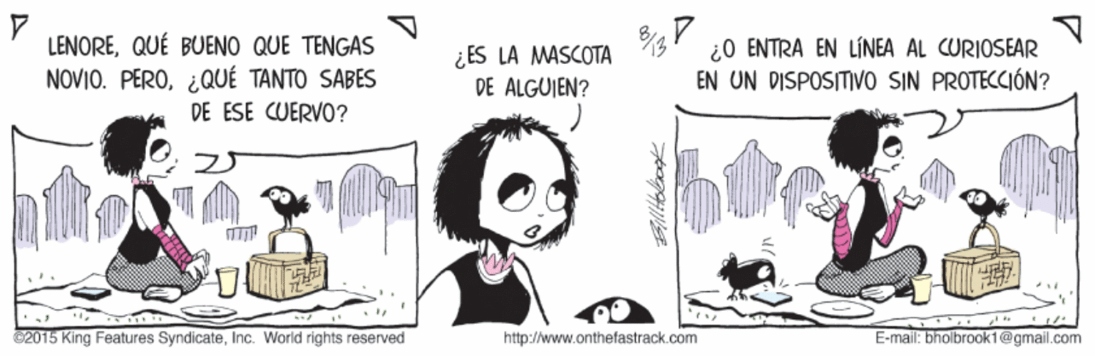 Fictional character OCR: LENOREQUÉ BUENO QUE TENGAS ¿ ES LA MASCOTA DE ALGUIEN? ¿0 ENTRA EN LÍNEA AL CURIOSEAR EN UN DISPOSITIVO SIN PROTECCIÓN? NOVIO. PERO¿QUÉ TANTO SABES DE ESE CUERVO? C2015 King Features SyndicateInc. World rights reserved http://www.onthefastrack.com E-mail: bholbrook1@gmail.com LENOREQUÉ BUENO QUE TENGAS ¿ ES LA MASCOTA DE ALGUIEN? ¿0 ENTRA EN LÍNEA AL CURIOSEAR EN UN DISPOSITIVO SIN PROTECCIÓN? NOVIO. PERO¿QUÉ TANTO SABES DE ESE CUERVO? C2015 King Features SyndicateInc. World rights reserved http://www.onthefastrack.com E-mail: bholbrook1@gmail.com