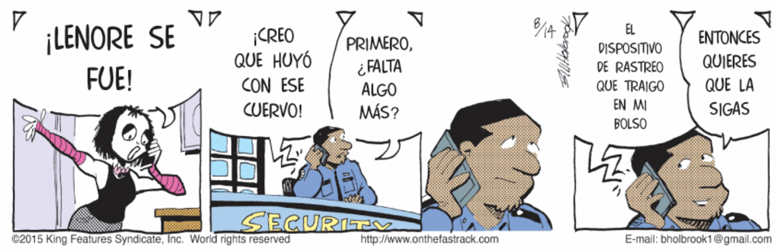 Fiction OCR: EL ¡LENORE SE ¡CREO QUE HUYÓ CON ESE CUERVO! PRIMEROENTONCES DISPOSITIVO DE RASTREO QUE TRAIGO QUIERES ¿ FALTA ALGO MÁS? FUE! QUE LA EN MI SIGAS BOLSO SECURITV ©2015 King Features SyndicateInc. World rights reserved http://www.onthefastrack.com E-mail: bholbrook1@gmail.com EL ¡LENORE SE ¡CREO QUE HUYÓ CON ESE CUERVO! PRIMEROENTONCES DISPOSITIVO DE RASTREO QUE TRAIGO QUIERES ¿ FALTA ALGO MÁS? FUE! QUE LA EN MI SIGAS BOLSO SECURITV ©2015 King Features SyndicateInc. World rights reserved http://www.onthefastrack.com E-mail: bholbrook1@gmail.com