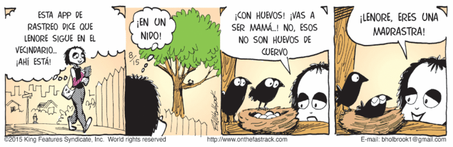 Adaptation OCR: ESTA APP DE ¡CON HUEVOS! ¡VAS A SER MAMÁ.! NOESOS NO SON HUEVOS DE CUERVO ¡LENOREERES UNA ¡EN UN NIDO! RASTREO DICE QUE MADRASTRA! LENORE SIGUE EN EL VECINDARIO. ¡AHÍ ESTÁ! ©2015 King Features SyndicateInc. World rights reserved http://www.onthefastrack.com E-mail: bholbrook1@gmail.com ESTA APP DE ¡CON HUEVOS! ¡VAS A SER MAMÁ.! NOESOS NO SON HUEVOS DE CUERVO ¡LENOREERES UNA ¡EN UN NIDO! RASTREO DICE QUE MADRASTRA! LENORE SIGUE EN EL VECINDARIO. ¡AHÍ ESTÁ! ©2015 King Features SyndicateInc. World rights reserved http://www.onthefastrack.com E-mail: bholbrook1@gmail.com