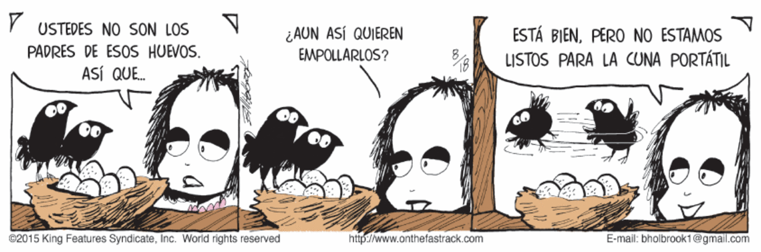 Conversation OCR: Y USTEDES NO SON LOS PADRÉS DE ESOS HUEVOS. ASÍ QUE. ¿AUN ASÍ QUIEREN EMPOLLARLOS? ESTÁ BIENPÉRO NO ESTAMOS LISTOS PARA LA CUNA PORTÁTIL @2015 King Features SyndicateInc. World rights reserved http://www.onthefastrack.com E-mail: bholbrook1@gmail.com Y USTEDES NO SON LOS PADRÉS DE ESOS HUEVOS. ASÍ QUE. ¿AUN ASÍ QUIEREN EMPOLLARLOS? ESTÁ BIENPÉRO NO ESTAMOS LISTOS PARA LA CUNA PORTÁTIL @2015 King Features SyndicateInc. World rights reserved http://www.onthefastrack.com E-mail: bholbrook1@gmail.com