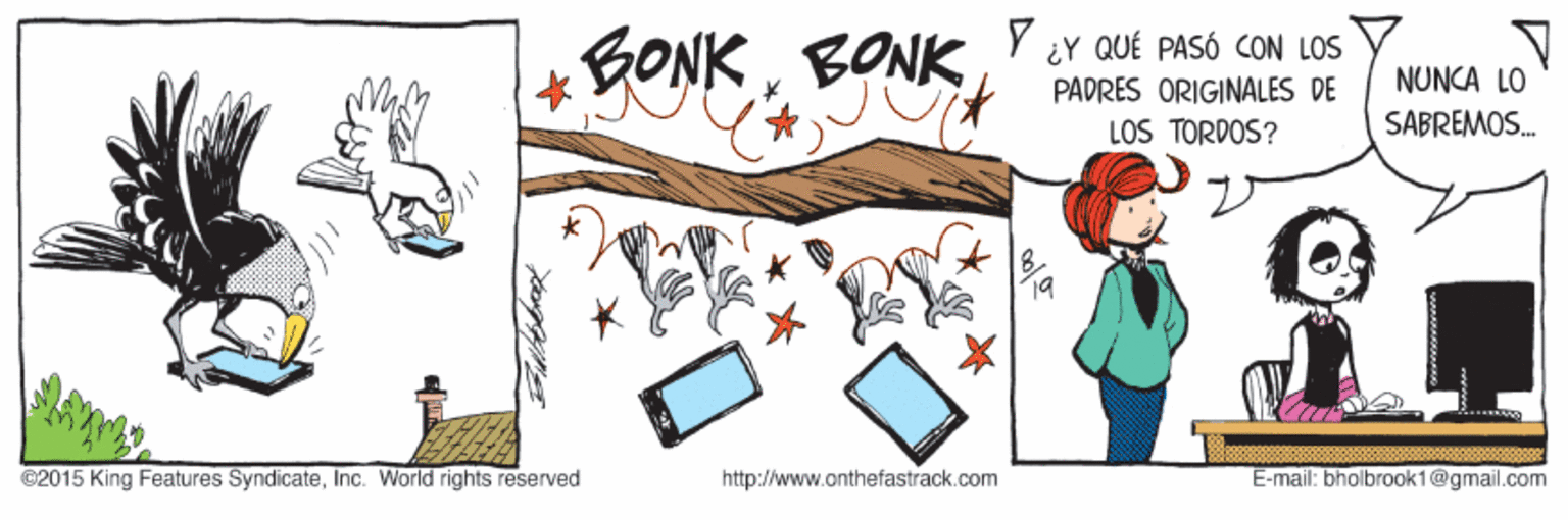 People OCR: BONKBONK ¿Y QUÉ PASÓ CON LOS PADRES ORIGINALES DE NUNCA LO LOS TORDOS? SABREMOS. ©2015 King Features SyndicateInc. World rights reserved http://www.onthefastrack.com E-mail: bholbrook1@gmail.com BONKBONK ¿Y QUÉ PASÓ CON LOS PADRES ORIGINALES DE NUNCA LO LOS TORDOS? SABREMOS. ©2015 King Features SyndicateInc. World rights reserved http://www.onthefastrack.com E-mail: bholbrook1@gmail.com