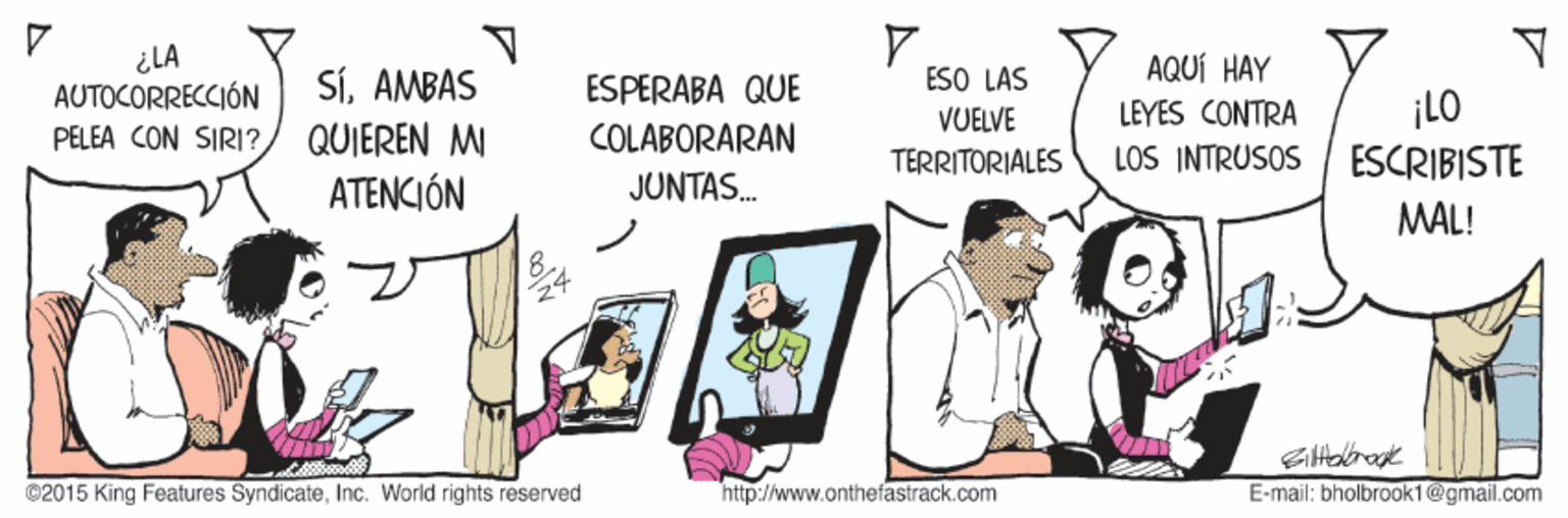 Fictional character OCR: ¿LA AUTOCORRECCIÓN PELEA CON SIRI? ESO LAS AQUÍ HAY SÍAMBAS QUIEREN MI ESPERABA QUE ¡LO ESCRIBISTE VUELVE LEYES CONTRA COLABORARAN TERRITORIALES LOS INTRUSOS ATENCIÓN JUNTAS. MAL! @2015 King Features SyndicateInc. World rights reserved http://www.onthefastrack.com E-mail: bholbrook1@gmail.com ¿LA AUTOCORRECCIÓN PELEA CON SIRI? ESO LAS AQUÍ HAY SÍAMBAS QUIEREN MI ESPERABA QUE ¡LO ESCRIBISTE VUELVE LEYES CONTRA COLABORARAN TERRITORIALES LOS INTRUSOS ATENCIÓN JUNTAS. MAL! @2015 King Features SyndicateInc. World rights reserved http://www.onthefastrack.com E-mail: bholbrook1@gmail.com