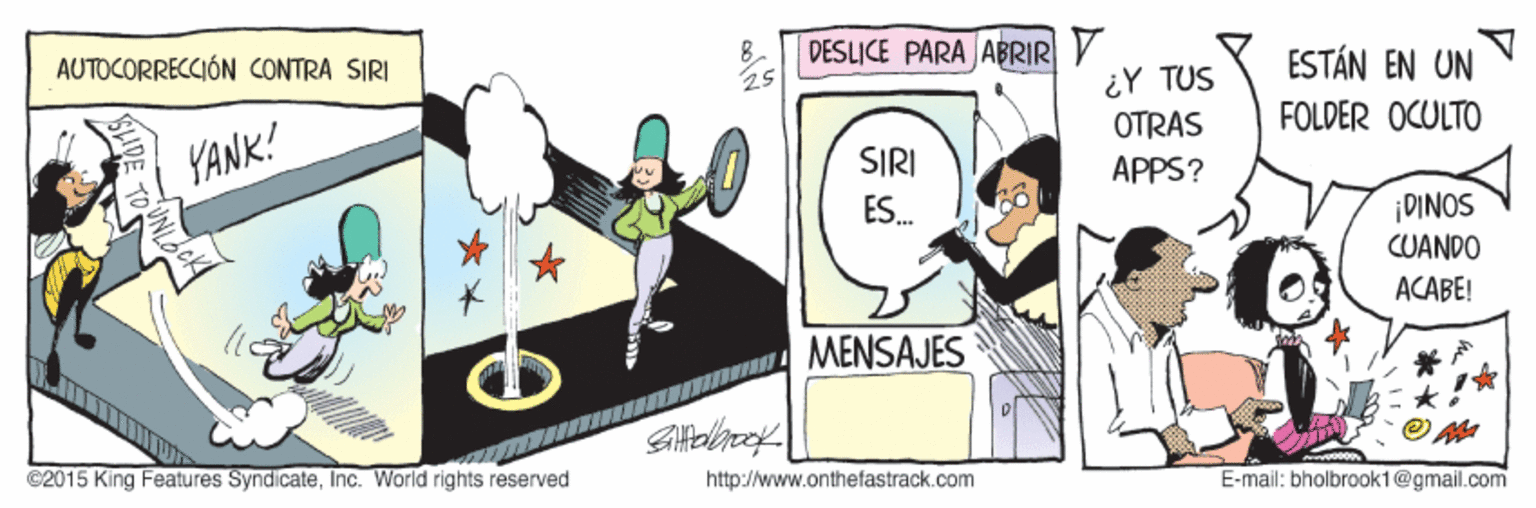 Fiction OCR: AUTOCORRECCIÓN CONTRA SIRI 8. DESLICE PARA ABRIR Y ESTÁN EN UN FOLDER OCULTO 25 ¿Y TUS OTRAS YANK! SIRI APPS? ES. ¡DINOS CUANDO ACABE! MENSAJES C2015 King Features SyndicateInc. World rights reserved http://www.onthefastrack.com E-mail: bholbrook1@gmail.com AUTOCORRECCIÓN CONTRA SIRI 8. DESLICE PARA ABRIR Y ESTÁN EN UN FOLDER OCULTO 25 ¿Y TUS OTRAS YANK! SIRI APPS? ES. ¡DINOS CUANDO ACABE! MENSAJES C2015 King Features SyndicateInc. World rights reserved http://www.onthefastrack.com E-mail: bholbrook1@gmail.com