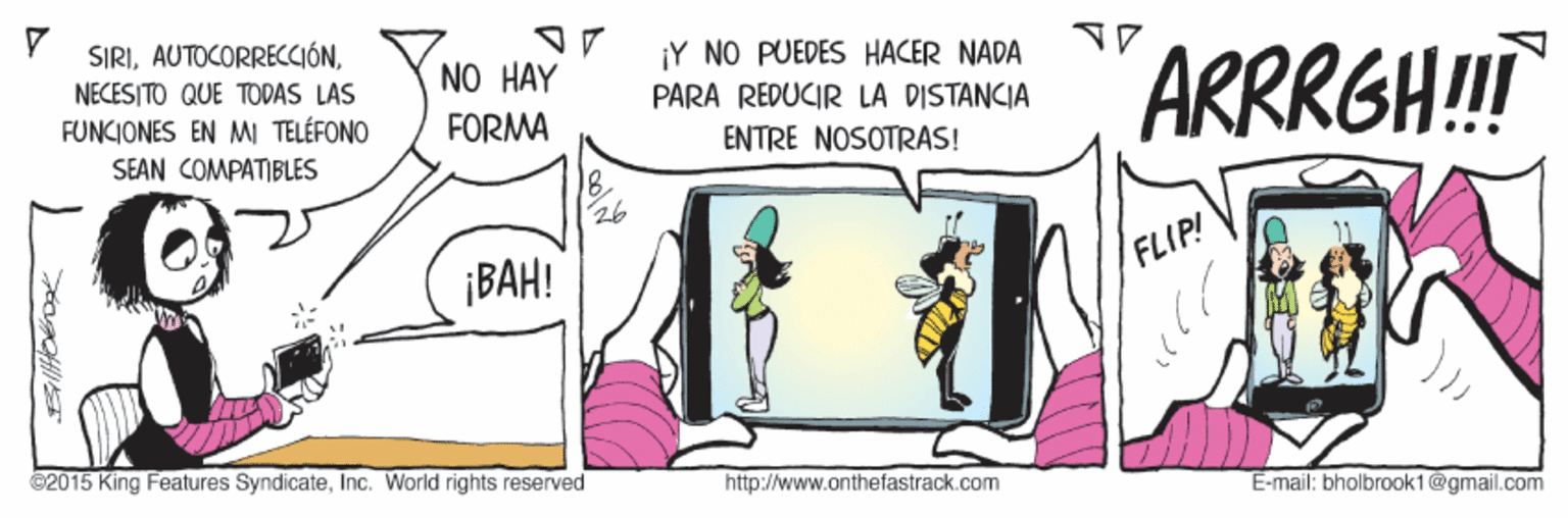 Conversation OCR: SIRINECESITO QUE TODAS LAS FUNCIONES EN MI TELÉFONO Y NO PUEDES HACER NADA ARRRGH! NO HAY PARA REDUCIR LA DISTANCIA FORMA ENTRE NOSOTRAS! SEAN COMPATIBLES ¡BAH! FLIP! ©2015 King Features SyndicateInc. World rights reserved http://www.anthefastrack.com E-mail: bholbrook1@gmail.com SIRINECESITO QUE TODAS LAS FUNCIONES EN MI TELÉFONO Y NO PUEDES HACER NADA ARRRGH! NO HAY PARA REDUCIR LA DISTANCIA FORMA ENTRE NOSOTRAS! SEAN COMPATIBLES ¡BAH! FLIP! ©2015 King Features SyndicateInc. World rights reserved http://www.anthefastrack.com E-mail: bholbrook1@gmail.com