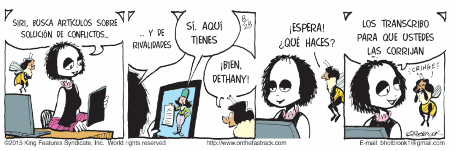 Gesture OCR: SIRIBUSCA ARTICULOS SOBRE SOLUCIÓN DE CONFLICTOS. SÍ. AQUÍ TIENES ¡ESPERA! ¿QUÉ HACES? LOS TRANSCRIB0 PARA QUE USTEDES LAS CORRIJAN - Y DE RIVALIDADES ¡BIENDETHANY! CRINGES C2015 King Features SyndicateInc. World rights reserved http://www.onthefastrack.com E-mail: bholbrook1@gmail.com SIRIBUSCA ARTICULOS SOBRE SOLUCIÓN DE CONFLICTOS. SÍ. AQUÍ TIENES ¡ESPERA! ¿QUÉ HACES? LOS TRANSCRIB0 PARA QUE USTEDES LAS CORRIJAN - Y DE RIVALIDADES ¡BIENDETHANY! CRINGES C2015 King Features SyndicateInc. World rights reserved http://www.onthefastrack.com E-mail: bholbrook1@gmail.com