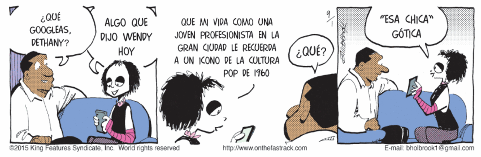 Comics OCR: ¿QUÉ GOOGLEASDETHANY? "ESA CHICA" GÓTICA ALGO QUE QUE MI VIDA COMO UNA JOVEN PROFESIONISTA EN LA DIJO WENDY HOY GRAN CIUDAD LE RECUERDA ¿QUÉ? A UN ICONO DE LA CULTURA POP DE 1960 ©2015 King Features SyndicateInc. World rights reserved http://www.onthefastrack.com E-mail: bholbrook1@gmail.com ¿QUÉ GOOGLEASDETHANY? "ESA CHICA" GÓTICA ALGO QUE QUE MI VIDA COMO UNA JOVEN PROFESIONISTA EN LA DIJO WENDY HOY GRAN CIUDAD LE RECUERDA ¿QUÉ? A UN ICONO DE LA CULTURA POP DE 1960 ©2015 King Features SyndicateInc. World rights reserved http://www.onthefastrack.com E-mail: bholbrook1@gmail.com