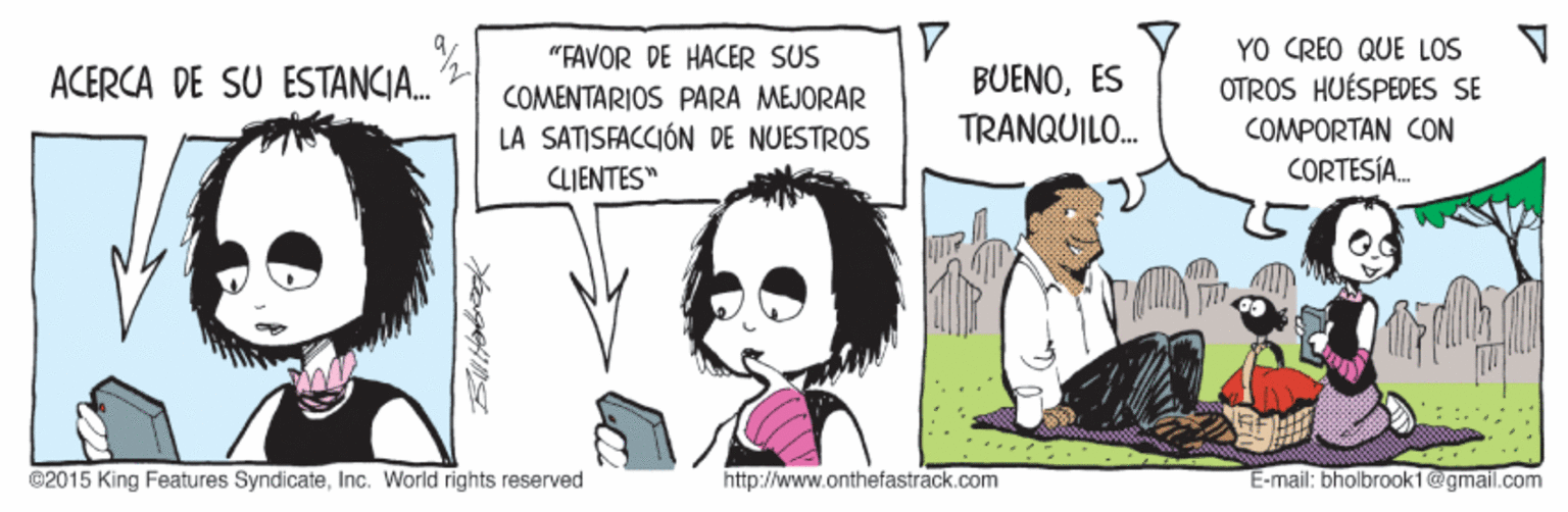 Comic book OCR: YO CREO QUE LOS OTROS HUÉSPEDES SE "FAVOR DE HACER SUS BUENOES TRANQUILO. ACERCA DE SU ESTANCIA. COMENTARIOS PARA MEJORAR LA SATISFACCIÓN DE NUESTROS CLIENTES" COMPORTAN CON CORTESÍA. ©2015 King Features SyndicateInc. World rights reserved http://www.onthefastrack.com E-mail: bholbrook1@gmail.com YO CREO QUE LOS OTROS HUÉSPEDES SE "FAVOR DE HACER SUS BUENOES TRANQUILO. ACERCA DE SU ESTANCIA. COMENTARIOS PARA MEJORAR LA SATISFACCIÓN DE NUESTROS CLIENTES" COMPORTAN CON CORTESÍA. ©2015 King Features SyndicateInc. World rights reserved http://www.onthefastrack.com E-mail: bholbrook1@gmail.com